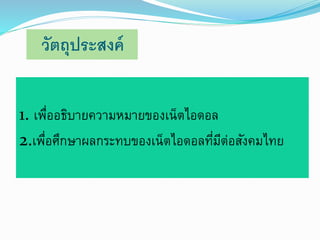 วัตถุประสงค์ 
1. เพื่ออธิบายความหมายของเน็ตไอดอล 
2.เพื่อศึกษาผลกระทบของเน็ตไอดอลที่มีต่อสังคมไทย 
 