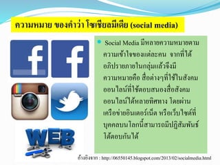 ความหมาย ของคาว่า โซเชียลมีเดีย (social media) 
 Social Media มีหลายความหมายตาม 
ความเข้าใจของแต่ละคน จากที่ได้ 
อภิปรายภายในกลุ่มแล้วจึงมี 
ความหมายคือ สื่อต่างๆที่ใช้ในสังคม 
ออนไลน์ที่ใช้ตอบสนองสื่อสังคม 
ออนไลน์ได้หลายทิศทาง โดยผ่าน 
เครือข่ายอินเตอร์เน็ต หรือเว็บไซต์ที่ 
บุคคลบนโลกนี้สามารถมีปฏิสัมพันธ์ 
โต้ตอบกันได้ 
อ้างอิงจาก : http://06550145.blogspot.com/2013/02/socialmedia.html 
 