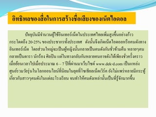 อิทธิพลของสื่อในการสร้างชื่อเสียงของเน็ตไอดอล 
ปัจจุบันมีจา นวนผู้ใช้อินเทอร์เน็ตในประเทศไทยเพิ่มสูงขึ้นอย่างก้าว 
กระโดดถึง 20-25% ของประชากรทั้งประเทศ ดังนั้นจึงเกิดเน็ตไอดอลหรือคนดังทาง 
อินเทอร์เน็ต โดยส่วนใหญ่จะเป็นผู้หญิงนั้นกลายเป็นคนดังกันชั่วข้ามคืน หลายๆคน 
กลายเป็นดารา นักร้อง ศิลปิน แต่ในทางกลับกันหลายคนอาจดังได้เพียงชั่วครั้งคราว 
เมื่อย้อนเวลาไปเมื่อประมาณ 6 – 7 ปีที่ผ่านมาเว็บไซต์ www.dek-d.com เป็นแหล่ง 
ศูนย์รวมวัยรุ่นในโลกออนไลน์ที่นิยมในยุคที่โซเชียลเน็ตเวิร์ค ยังไม่แพร่หลายมีกระทู้ 
เกี่ยวกับสาวๆคนดังในแต่ละโรงเรียน จนทา ให้คนดังเหล่านั้นเป็นที่รู้จักมากขึ้น 
 
