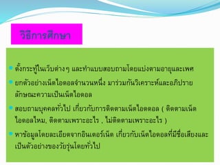 วิธีการศึกษา 
 ตัง้กระทู้ในเว็บต่างๆ และทา แบบสอบถามโดยแบ่งตามอายุและเพศ 
 ยกตัวอย่างเน็ตไอดอลจา นวนหนึ่ง มาร่วมกันวิเคราะห์และอภิปราย 
ลักษณะความเป็นเน็ตไอดอล 
 สอบถามบุคคลทัว่ไป เกี่ยวกับการติดตามเน็ตไอดดอล ( ติดตามเน็ต 
ไอดอลไหม, ติดตามเพราะอะไร , ไม่ติดตามเพราะอะไร ) 
 หาข้อมูลโดยละเอียดจากอินเตอร์เน็ต เกี่ยวกับเน็ตไอดอลที่มีชื่อเสียงและ 
เป็นตัวอย่างของวัยรุ่นโดยทัว่ไป 
 