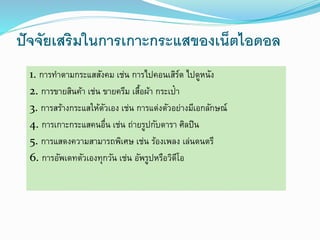 ปัจจัยเสริมในการเกาะกระแสของเน็ตไอดอล 
1. การทา ตามกระแสสังคม เช่น การไปคอนเสิร์ต ไปดูหนัง 
2. การขายสินค้า เช่น ขายครีม เสื้อผ้า กระเป๋า 
3. การสร้างกระแสให้ตัวเอง เช่น การแต่งตัวอย่างมีเอกลักษณ์ 
4. การเกาะกระแสคนอื่น เช่น ถ่ายรูปกับดารา ศิลปิน 
5. การแสดงความสามารถพิเศษ เช่น ร้องเพลง เล่นดนตรี 
6. การอัพเดทตัวเองทุกวัน เช่น อัพรูปหรือวิดีโอ 
 