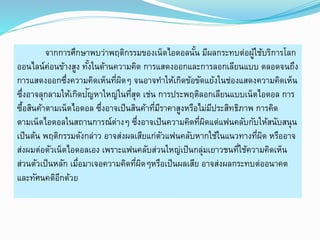 จากการศึกษาพบว่าพฤติกรรมของเน็ตไอดอลนั้น มีผลกระทบต่อผู้ใช้บริการโลก 
ออนไลน์ค่อนข้างสูง ทัง้ในด้านความคิด การแสดงออกและการลอกเลียนแบบ ตลอดจนถึง 
การแสดงออกซึ่งความคิดเห็นที่ผิดๆ จนอาจทา ให้เกิดข้อขัดแย้งในช่องแสดงความคิดเห็น 
ซึ่งอาจลุกลามให้เกิดปัญหาใหญ่ในที่สุด เช่น การประพฤติลอกเลียนแบบเน็ตไอดอล การ 
ซื้อสินค้าตามเน็ตไอดอล ซึ่งอาจเป็นสินค้าที่มีราคาสูงหรือไม่มีประสิทธิภาพ การคิด 
ตามเน็ตไอดอลในสถานการณ์ต่างๆ ซึ่งอาจเป็นความคิดที่ผิดแต่แฟนคลับกับให้สนับสนุน 
เป็นต้น พฤติกรรมดังกล่าว อาจส่งผลเสียแก่ตัวแฟนคลับหากใช้ในแนวทางที่ผิด หรืออาจ 
ส่งผมต่อตัวเน็ตไอดอลเอง เพราะแฟนคลับส่วนใหญ่เป็นกลุ่มเยาวชนที่ใช้ความคิดเห็น 
ส่วนตัวเป็นหลัก เมื่อมาเจอความคิดที่ผิดๆหรือเป็นผลเสีย อาจส่งผลกระทบต่ออนาคต 
และทัศนคติอีกด้วย 
