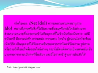 เน็ตไอดอล (Net Idol) ความหมายตามพจนานุกรม 
Idol หมายถึงคนหรือสงิ่ที่ได้รับความชื่นชมหรือคลัง่ไคล้อย่างมาก 
ส่วนความหมายที่หลายคนเข้าใจคือบุคคลที่ไม่จา เป็นต้องเป็นดารา แต่มี 
หน้าตาดี มีความน่ารัก ความหล่อ ความสวย โดนใจ ผู้คนบนโลกโซเชียล 
เน็ตเวิร์ค เป็นบุคคลที่ได้รับความชื่นชอบจากการโพสต์ข้อความ รูปภาพ 
หรือถ่ายวีดิโอลงในสื่อออนไลน์ต่างๆ กระทัง่มีคนติดตามเป็นแฟนคลับ ซึ่ง 
บางคนอาจกลายเป็นคนที่ชื่อเสียง และมีโอกาสเข้าสู่วงการบันเทิงได้ 
อ้างอิง :http://guruclubit.blogspot.com/ 
 