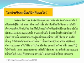 โลกโซเชียลเน็ตเวิร์คคืออะไร? 
โซเชียลเน็ตเวิร์ค ( Social Network ) หมายถึงเครือข่ายสังคมออนไลน์ 
หรือการที่ผู้ใช้งานอินเตอร์เน็ตคนหนึ่ง เชื่อมโยงกับเพื่อนอีกสิบคน รวมไปถึง 
เพื่อนของเพื่อนอีกนับร้อย ผ่านผู้ให้บริการด้านโซเชียลเน็ตเวริ์คบนอินเตอร์เน็ต 
เช่น Facebook, Instagram หรือ Twitter เป็นต้น ซึ่งการเชื่อมโยงดังกล่าวทา ให้ 
เกิดเครือข่ายขึ้น เช่น เราสามารถรู้จักเพื่อนของเพื่อนเราได้ เป็นทอดๆ ต่อไป 
เรื่อยๆ ทา ให้เกิดสังคมเสมือนจริงขึ้นมา เมื่อเราโพสต์(Post) หรือแชร์(Share) 
ข้อความ รูปภาพ หรือวีดิโอ ลงไปในเครือข่าย ทุกคนในเครือข่ายก็สามารถรับรู้ 
ได้พร้อมกัน และสามารถตอบสนองกลับได้ เช่น แสดงความคิดเห็น(Comment) 
หรือกดไลค์(Like) ซึ่งอาจจะแตกต่างกันไปตามความคิดเห็นของแต่ละคน 
อ้างอิง : https://www.gotoknow.org/posts/567331 
 