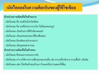 เน็ตไอดอลในความคิดเห็นของผู้ใช้โซเชียล 
ตัวอย่างความคิดเห็นในด้านบวก 
- เน็ตไอดอล คือ คนดังในโลกโซเชียล 
- เน็ตไอดอล คือ คนที่สวยจากภายใน ไม่ใช้แอพแต่งรูป 
- เน็ตไอดอล เป็นตัวอย่างที่ดีก็เพียงพอแล้ว 
- เน็ตไอดอล เป็นแค่คนธรรมดาที่มีคนชื่นชอบ 
- เน็ตไอดอล มีคนติดตามจานวนมาก 
- เน็ตไอดอล เป็นบุคคลสาธารณะ 
ตัวอย่างความคิดเห็นในด้านลบ 
- เน็ตไอดอล คือคนอยากสวยอยากดัง 
- เน็ตไอดอล หารายได้จากความชื่นชอบของคนอื่น เช่น ขายเครื่องสา อาง ขายเสื้อผ้า เป็นต้น 
- เน็ตไอดอล เฟค (ไม่เป็นตัวของตัวเอง ล้วนแต่เป็นการแสดงทัง้สิ้น) 
 