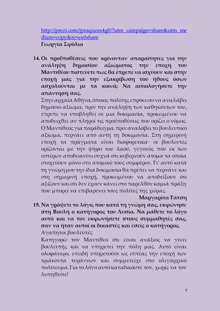 http://prezi.com/jpraquzes4g0/?utm_campaign=share&utm_me 
dium=copy&rc=ex0share 
Γεωργία Σφόλια 
14. Οι προϋποθέσεις που κρίνονταν απαραίτητες για την 
ανάληψη δημοσίου αξιώματος την εποχή του 
Μαντιθέου πιστεύετε πως θα έπρεπε να ισχύουν και στην 
εποχή μας για την εξακρίβωση του ήθους όσων 
ασχολούνται με τα κοινά; Να αιτιολογήσετε την 
απάντησή σας. 
Στην αρχαία Αθήνα, όποιος πολίτης επρόκειτο να αναλάβει 
δημόσιο αξίωμα, πριν την ανάληψη των καθηκόντων του, 
έπρεπε να υποβληθεί σε μια δοκιμασία, προκειμένου να 
αποδειχθεί αν πληροί τις προϋποθέσεις που ορίζει ο νόμος. 
Ο Μαντίθεος για παράδειγμα, πριν αναλάβει το βουλευτικό 
αξίωμα, περνάει από αυτή τη δοκιμασία. Στη σημερινή 
εποχή τα πράγματα είναι διαφορετικά· οι βουλευτές 
ορίζονται με την ψήφο του λαού, γεγονός που εκ των 
υστέρων αποδεικνύει συχνά ότι κυβερνούν άτομα τα οποία 
στοχεύουν μόνο στο ατομικό τους συμφέρον. Γι’ αυτό κατά 
τη γνώμη μου την ίδια δοκιμασία θα πρέπει να περνάνε και 
στη σημερινή εποχή, προκειμένου να αποδείξουν ότι 
αξίζουν και ότι δεν έχουν κάνει στο παρελθόν καμιά πράξη 
που μπορεί να επιβαρύνει τους πολίτες της χώρας. 
Μαργαρίτα Τάτση 
15. Να γράψετε το λόγο, που κατά τη γνώμη σας, εκφώνησε 
στη Βουλή ο κατήγορος του Λυσία. Να μάθετε το λόγο 
αυτό και να τον εκφωνήσετε στους συμμαθητές σας, 
σαν να ήταν αυτοί οι δικαστές και εσείς ο κατήγορος. 
Αγαπητοί βουλευτές 
Κατηγορώ τον Μαντίθεο ότι είναι ανάξιος να γίνει 
βουλευτής και να υπηρετεί την πόλη μας. Αυτό είναι 
ολοφάνερο, επειδή υπηρετούσε ως ιππέας την εποχή των 
τριάκοντα τυράννων και συμμετείχε στο ολιγαρχικό 
πολίτευμα. Για το λόγο αυτό καταδικάστε τον, χωρίς να τον 
λυπηθείτε! 
7 
 