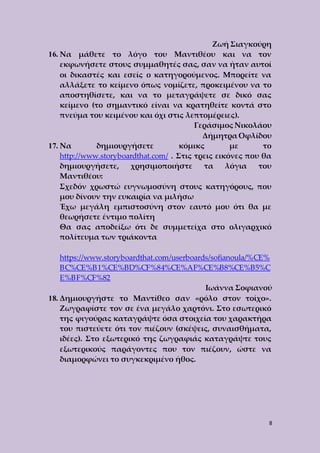 Ζωή Σιαγκούρη 
16. Να μάθετε το λόγο του Μαντιθέου και να τον 
εκφωνήσετε στους συμμαθητές σας, σαν να ήταν αυτοί 
οι δικαστές και εσείς ο κατηγορούμενος. Μπορείτε να 
αλλάξετε το κείμενο όπως νομίζετε, προκειμένου να το 
αποστηθίσετε, και να το μεταγράψετε σε δικό σας 
κείμενο (το σημαντικό είναι να κρατηθείτε κοντά στο 
πνεύμα του κειμένου και όχι στις λεπτομέρειες). 
Γεράσιμος Νικολάου 
Δήμητρα Οφλίδου 
17. Να δημιουργήσετε κόμικς με το 
http://www.storyboardthat.com/ . Στις τρεις εικόνες που θα 
δημιουργήσετε, χρησιμοποιήστε τα λόγια του 
Μαντιθέου: 
Σχεδόν χρωστώ ευγνωμοσύνη στους κατηγόρους, που 
μου δίνουν την ευκαιρία να μιλήσω 
Έχω μεγάλη εμπιστοσύνη στον εαυτό μου ότι θα με 
θεωρήσετε έντιμο πολίτη 
Θα σας αποδείξω ότι δε συμμετείχα στο ολιγαρχικό 
πολίτευμα των τριάκοντα 
https://www.storyboardthat.com/userboards/sofianoula/%CE% 
BC%CE%B1%CE%BD%CF%84%CE%AF%CE%B8%CE%B5%C 
E%BF%CF%82 
Ιωάννα Σοφιανού 
18. Δημιουργήστε το Μαντίθεο σαν «ρόλο στον τοίχο». 
Ζωγραφίστε τον σε ένα μεγάλο χαρτόνι. Στο εσωτερικό 
της φιγούρας καταγράψτε όσα στοιχεία του χαρακτήρα 
του πιστεύετε ότι τον πιέζουν (σκέψεις, συναισθήματα, 
ιδέες). Στο εξωτερικό της ζωγραφιάς καταγράψτε τους 
εξωτερικούς παράγοντες που τον πιέζουν, ώστε να 
διαμορφώνει το συγκεκριμένο ήθος. 
8 
 