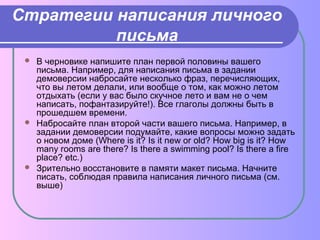 Стратегии написания личного 
письма 
 В черновике напишите план первой половины вашего 
письма. Например, для написания письма в задании 
демоверсии набросайте несколько фраз, перечисляющих, 
что вы летом делали, или вообще о том, как можно летом 
отдыхать (если у вас было скучное лето и вам не о чем 
написать, пофантазируйте!). Все глаголы должны быть в 
прошедшем времени. 
 Набросайте план второй части вашего письма. Например, в 
задании демоверсии подумайте, какие вопросы можно задать 
о новом доме (Where is it? Is it new or old? How big is it? How 
many rooms are there? Is there a swimming pool? Is there a fire 
place? etc.) 
 Зрительно восстановите в памяти макет письма. Начните 
писать, соблюдая правила написания личного письма (см. 
выше) 
 