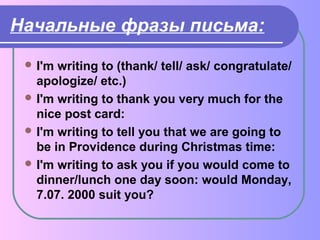 Начальные фразы письма: 
I'm writing to (thank/ tell/ ask/ congratulate/ 
apologize/ etc.) 
I'm writing to thank you very much for the 
nice post card: 
I'm writing to tell you that we are going to 
be in Providence during Christmas time: 
I'm writing to ask you if you would come to 
dinner/lunch one day soon: would Monday, 
7.07. 2000 suit you? 
 