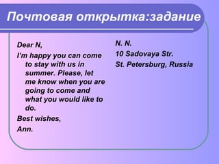 Почтовая открытка:задание 
Dear N, 
I’m happy you can come 
to stay with us in 
summer. Please, let 
me know when you are 
going to come and 
what you would like to 
do. 
Best wishes, 
Ann. 
N. N. 
10 Sadovaya Str. 
St. Petersburg, Russia 
 