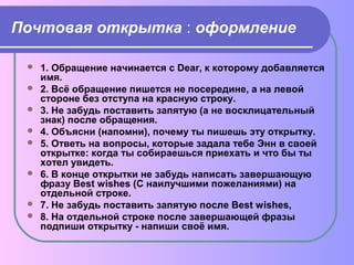Почтовая открытка : оформление 
 1. Обращение начинается с Dear, к которому добавляется 
имя. 
 2. Всё обращение пишется не посередине, а на левой 
стороне без отступа на красную строку. 
 3. Не забудь поставить запятую (а не восклицательный 
знак) после обращения. 
 4. Объясни (напомни), почему ты пишешь эту открытку. 
 5. Ответь на вопросы, которые задала тебе Энн в своей 
открытке: когда ты собираешься приехать и что бы ты 
хотел увидеть. 
 6. В конце открытки не забудь написать завершающую 
фразу Best wishes (С наилучшими пожеланиями) на 
отдельной строке. 
 7. Не забудь поставить запятую после Best wishes, 
 8. На отдельной строке после завершающей фразы 
подпиши открытку - напиши своё имя. 
 