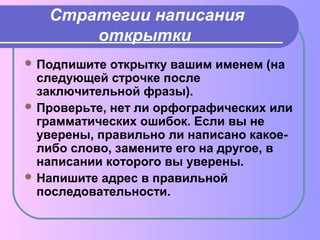 Стратегии написания 
открытки 
Подпишите открытку вашим именем (на 
следующей строчке после 
заключительной фразы). 
Проверьте, нет ли орфографических или 
грамматических ошибок. Если вы не 
уверены, правильно ли написано какое- 
либо слово, замените его на другое, в 
написании которого вы уверены. 
Напишите адрес в правильной 
последовательности. 
 