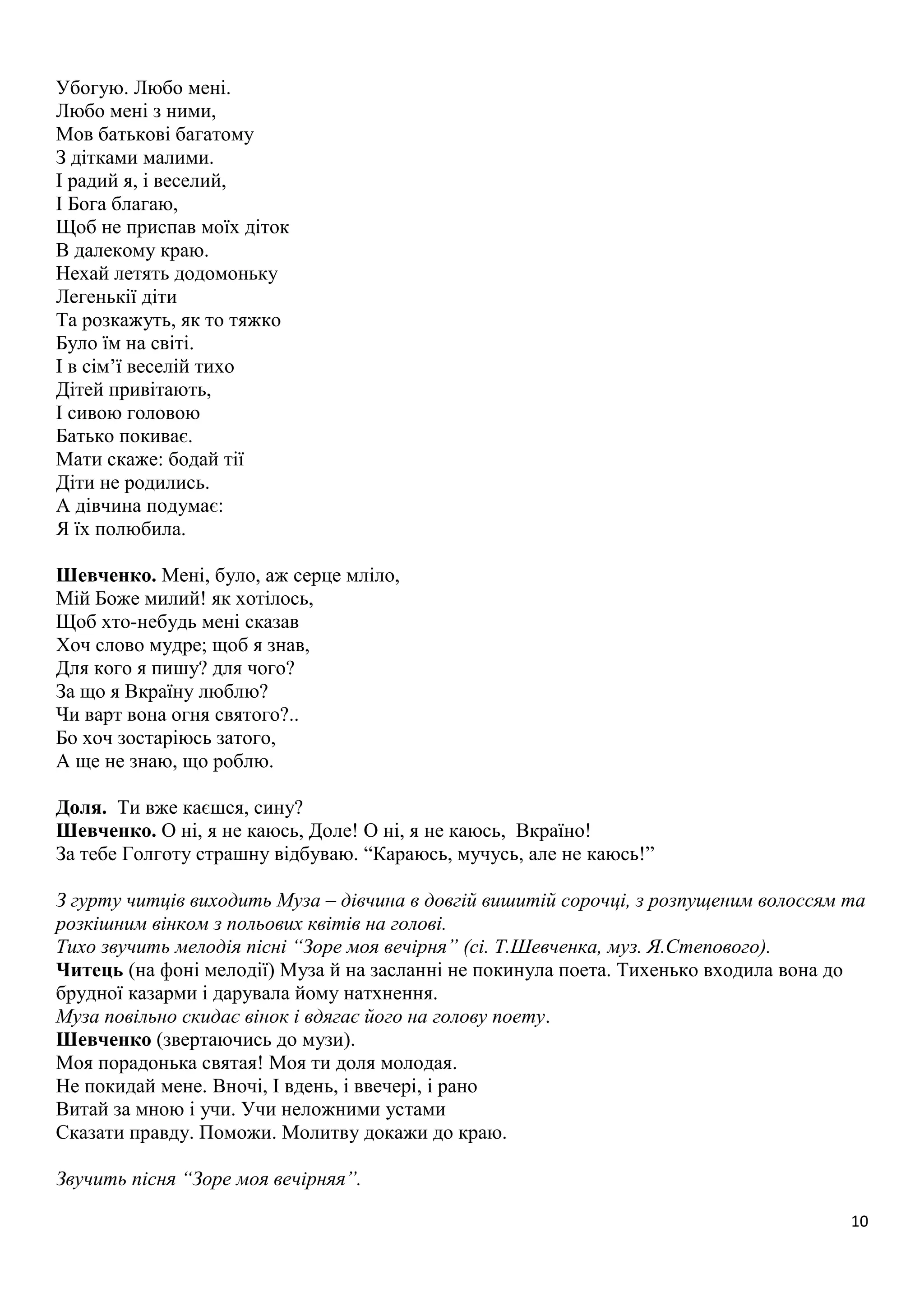 10 
Убогую. Любо мені. 
Любо мені з ними, 
Мов батькові багатому 
З дітками малими. 
І радий я, і веселий, 
І Бога благаю, 
Щоб не приспав моїх діток 
В далекому краю. 
Нехай летять додомоньку 
Легенькії діти 
Та розкажуть, як то тяжко 
Було їм на світі. 
І в сім’ї веселій тихо 
Дітей привітають, 
І сивою головою 
Батько покиває. 
Мати скаже: бодай тії 
Діти не родились. 
А дівчина подумає: 
Я їх полюбила. 
Шевченко. Мені, було, аж серце мліло, 
Мій Боже милий! як хотілось, 
Щоб хто-небудь мені сказав 
Хоч слово мудре; щоб я знав, 
Для кого я пишу? для чого? 
За що я Вкраїну люблю? 
Чи варт вона огня святого?.. 
Бо хоч зостаріюсь затого, 
А ще не знаю, що роблю. 
Доля. Ти вже каєшся, сину? 
Шевченко. О ні, я не каюсь, Доле! О ні, я не каюсь, Вкраїно! 
За тебе Голготу страшну відбуваю. “Караюсь, мучусь, але не каюсь!” 
З гурту читців виходить Муза – дівчина в довгій вишитій сорочці, з розпущеним волоссям та 
розкішним вінком з польових квітів на голові. 
Тихо звучить мелодія пісні “Зоре моя вечірня” (сі. Т.Шевченка, муз. Я.Степового). 
Читець (на фоні мелодії) Муза й на засланні не покинула поета. Тихенько входила вона до 
брудної казарми і дарувала йому натхнення. 
Муза повільно скидає вінок і вдягає його на голову поету. 
Шевченко (звертаючись до музи). 
Моя порадонька святая! Моя ти доля молодая. 
Не покидай мене. Вночі, І вдень, і ввечері, і рано 
Витай за мною і учи. Учи неложними устами 
Сказати правду. Поможи. Молитву докажи до краю. 
Звучить пісня “Зоре моя вечірняя”. 
 