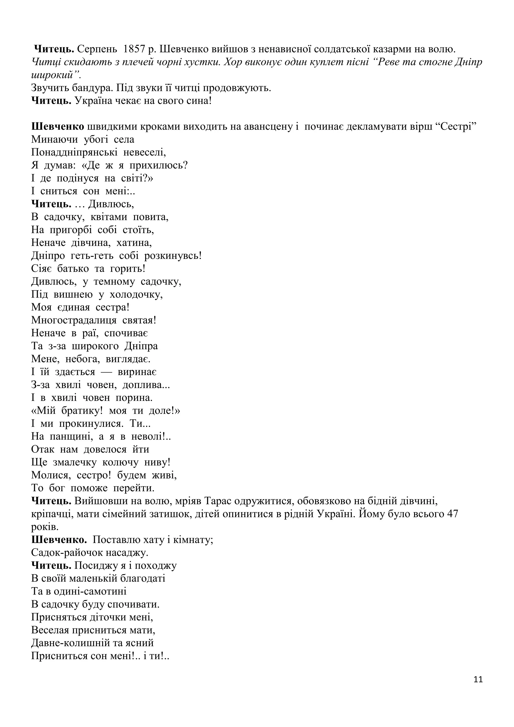Читець. Серпень 1857 р. Шевченко вийшов з ненависної солдатської казарми на волю. 
Читці скидають з плечей чорні хустки. Хор виконує один куплет пісні “Реве та стогне Дніпр 
широкий”. 
Звучить бандура. Під звуки її читці продовжують. 
Читець. Україна чекає на свого сина! 
Шевченко швидкими кроками виходить на авансцену і починає декламувати вірш “Сестрі” 
Минаючи убогі села 
Понаддніпрянські невеселі, 
Я думав: «Де ж я прихилюсь? 
І де подінуся на світі?» 
І сниться сон мені:.. 
Читець. … Дивлюсь, 
В садочку, квітами повита, 
На пригорбі собі стоїть, 
Неначе дівчина, хатина, 
Дніпро геть-геть собі розкинувсь! 
Сіяє батько та горить! 
Дивлюсь, у темному садочку, 
Під вишнею у холодочку, 
Моя єдиная сестра! 
Многострадалиця святая! 
Неначе в раї, спочиває 
Та з-за широкого Дніпра 
Мене, небога, виглядає. 
І їй здається — виринає 
З-за хвилі човен, доплива... 
І в хвилі човен порина. 
«Мій братику! моя ти доле!» 
І ми прокинулися. Ти... 
На панщині, а я в неволі!.. 
Отак нам довелося йти 
Ще змалечку колючу ниву! 
Молися, сестро! будем живі, 
То бог поможе перейти. 
Читець. Вийшовши на волю, мріяв Тарас одружитися, обовязково на бідній дівчині, 
кріпачці, мати сімейний затишок, дітей опинитися в рідній Україні. Йому було всього 47 
років. 
Шевченко. Поставлю хату і кімнату; 
Садок-райочок насаджу. 
Читець. Посиджу я і походжу 
В своїй маленькій благодаті 
Та в одині-самотині 
В садочку буду спочивати. 
Присняться діточки мені, 
Веселая присниться мати, 
Давне-колишній та ясний 
Присниться сон мені!.. і ти!.. 
11 
 
