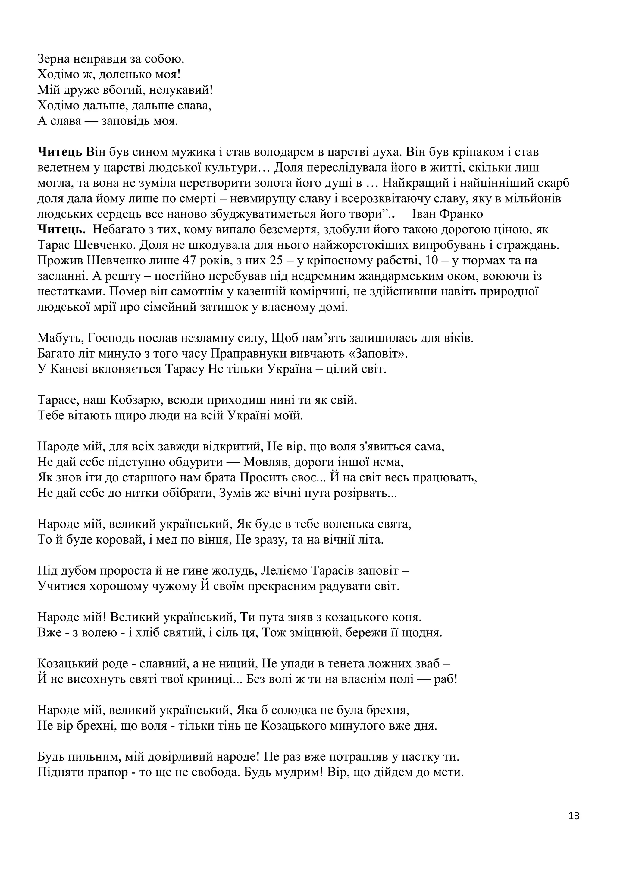 13 
Зерна неправди за собою. 
Ходімо ж, доленько моя! 
Мій друже вбогий, нелукавий! 
Ходімо дальше, дальше слава, 
А слава — заповідь моя. 
Читець Він був сином мужика і став володарем в царстві духа. Він був кріпаком і став 
велетнем у царстві людської культури… Доля переслідувала його в житті, скільки лиш 
могла, та вона не зуміла перетворити золота його душі в … Найкращий і найцінніший скарб 
доля дала йому лише по смерті – невмирущу славу і всерозквітаючу славу, яку в мільйонів 
людських сердець все наново збуджуватиметься його твори”.. Іван Франко 
Читець. Небагато з тих, кому випало безсмертя, здобули його такою дорогою ціною, як 
Тарас Шевченко. Доля не шкодувала для нього найжорстокіших випробувань і страждань. 
Прожив Шевченко лише 47 років, з них 25 – у кріпосному рабстві, 10 – у тюрмах та на 
засланні. А решту – постійно перебував під недремним жандармським оком, воюючи із 
нестатками. Помер він самотнім у казенній комірчині, не здійснивши навіть природної 
людської мрії про сімейний затишок у власному домі. 
Мабуть, Господь послав незламну силу, Щоб пам’ять залишилась для віків. 
Багато літ минуло з того часу Праправнуки вивчають «Заповіт». 
У Каневі вклоняється Тарасу Не тільки Україна – цілий світ. 
Тарасе, наш Кобзарю, всюди приходиш нині ти як свій. 
Тебе вітають щиро люди на всій Україні моїй. 
Народе мій, для всіх завжди відкритий, Не вір, що воля з'явиться сама, 
Не дай себе підступно обдурити — Мовляв, дороги іншої нема, 
Як знов іти до старшого нам брата Просить своє... Й на світ весь працювать, 
Не дай себе до нитки обібрати, Зумів же вічні пута розірвать... 
Народе мій, великий український, Як буде в тебе воленька свята, 
То й буде коровай, і мед по вінця, Не зразу, та на вічнії літа. 
Під дубом пророста й не гине жолудь, Леліємо Тарасів заповіт – 
Учитися хорошому чужому Й своїм прекрасним радувати світ. 
Народе мій! Великий український, Ти пута зняв з козацького коня. 
Вже - з волею - і хліб святий, і сіль ця, Тож зміцнюй, бережи її щодня. 
Козацький роде - славний, а не ниций, Не упади в тенета ложних зваб – 
Й не висохнуть святі твої криниці... Без волі ж ти на власнім полі — раб! 
Народе мій, великий український, Яка б солодка не була брехня, 
Не вір брехні, що воля - тільки тінь це Козацького минулого вже дня. 
Будь пильним, мій довірливий народе! Не раз вже потрапляв у пастку ти. 
Підняти прапор - то ще не свобода. Будь мудрим! Вір, що дійдем до мети. 
 