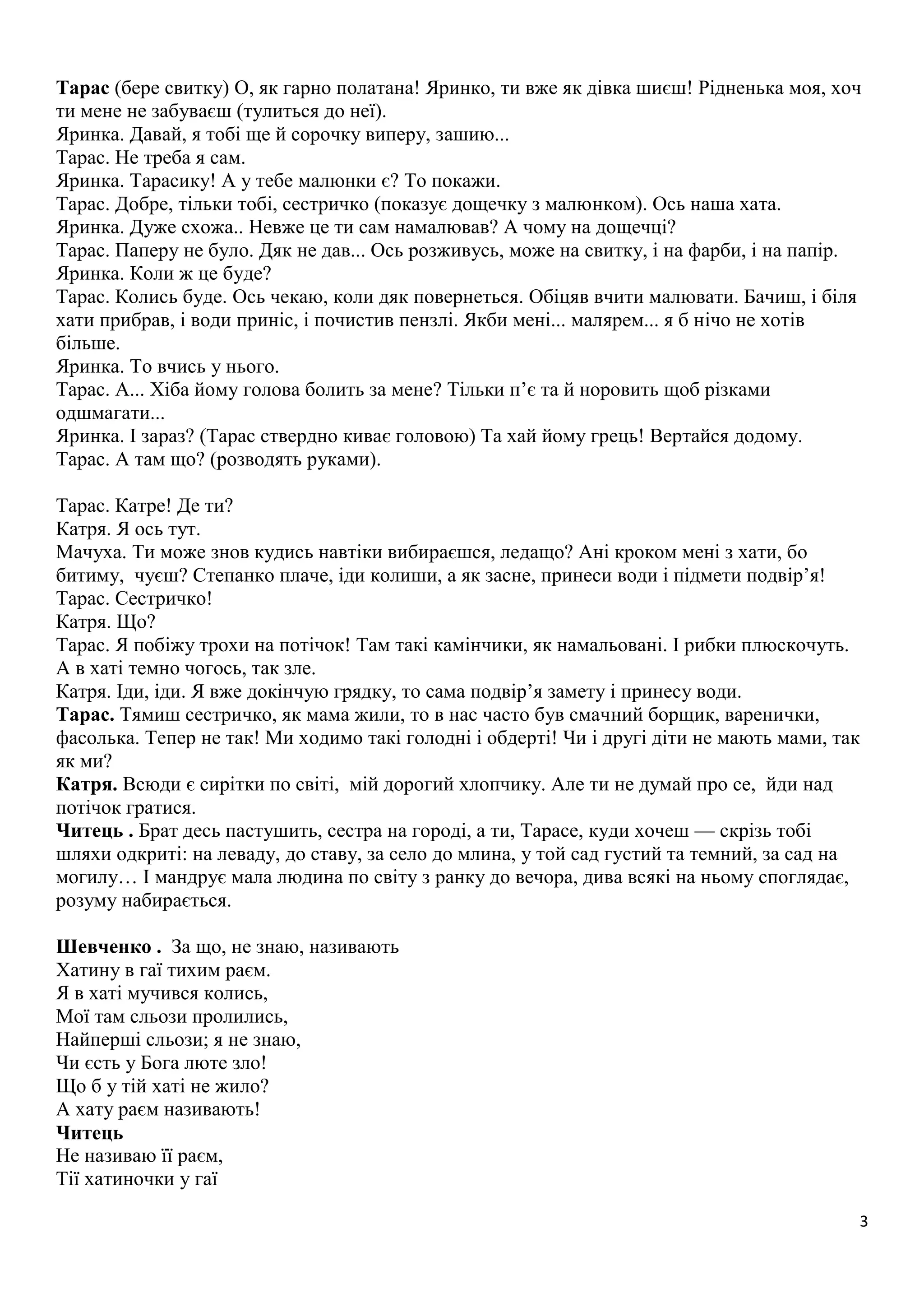 Тарас (бере свитку) О, як гарно полатана! Яринко, ти вже як дівка шиєш! Рідненька моя, хоч 
ти мене не забуваєш (тулиться до неї). 
Яринка. Давай, я тобі ще й сорочку виперу, зашию... 
Тарас. Не треба я сам. 
Яринка. Тарасику! А у тебе малюнки є? То покажи. 
Тарас. Добре, тільки тобі, сестричко (показує дощечку з малюнком). Ось наша хата. 
Яринка. Дуже схожа.. Невже це ти сам намалював? А чому на дощечці? 
Тарас. Паперу не було. Дяк не дав... Ось розживусь, може на свитку, і на фарби, і на папір. 
Яринка. Коли ж це буде? 
Тарас. Колись буде. Ось чекаю, коли дяк повернеться. Обіцяв вчити малювати. Бачиш, і біля 
хати прибрав, і води приніс, і почистив пензлі. Якби мені... малярем... я б нічо не хотів 
більше. 
Яринка. То вчись у нього. 
Тарас. А... Хіба йому голова болить за мене? Тільки п’є та й норовить щоб різками 
одшмагати... 
Яринка. І зараз? (Тарас ствердно киває головою) Та хай йому грець! Вертайся додому. 
Тарас. А там що? (розводять руками). 
Тарас. Катре! Де ти? 
Катря. Я ось тут. 
Мачуха. Ти може знов кудись навтіки вибираєшся, ледащо? Ані кроком мені з хати, бо 
битиму, чуєш? Степанко плаче, іди колиши, а як засне, принеси води і підмети подвір’я! 
Тарас. Сестричко! 
Катря. Що? 
Тарас. Я побіжу трохи на потічок! Там такі камінчики, як намальовані. І рибки плюскочуть. 
А в хаті темно чогось, так зле. 
Катря. Іди, іди. Я вже докінчую грядку, то сама подвір’я замету і принесу води. 
Тарас. Тямиш сестричко, як мама жили, то в нас часто був смачний борщик, варенички, 
фасолька. Тепер не так! Ми ходимо такі голодні і обдерті! Чи і другі діти не мають мами, так 
як ми? 
Катря. Всюди є сирітки по світі, мій дорогий хлопчику. Але ти не думай про се, йди над 
потічок гратися. 
Читець . Брат десь пастушить, сестра на городі, а ти, Тарасе, куди хочеш — скрізь тобі 
шляхи одкриті: на леваду, до ставу, за село до млина, у той сад густий та темний, за сад на 
могилу… І мандрує мала людина по світу з ранку до вечора, дива всякі на ньому споглядає, 
розуму набирається. 
3 
Шевченко . За що, не знаю, називають 
Хатину в гаї тихим раєм. 
Я в хаті мучився колись, 
Мої там сльози пролились, 
Найперші сльози; я не знаю, 
Чи єсть у Бога люте зло! 
Що б у тій хаті не жило? 
А хату раєм називають! 
Читець 
Не називаю її раєм, 
Тії хатиночки у гаї 
 