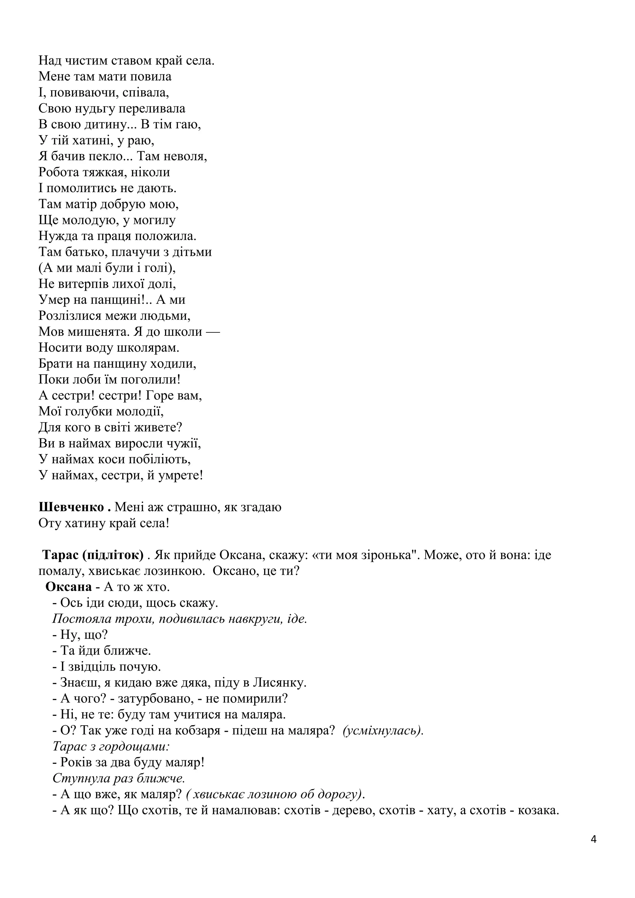 4 
Над чистим ставом край села. 
Мене там мати повила 
І, повиваючи, співала, 
Свою нудьгу переливала 
В свою дитину... В тім гаю, 
У тій хатині, у раю, 
Я бачив пекло... Там неволя, 
Робота тяжкая, ніколи 
І помолитись не дають. 
Там матір добрую мою, 
Ще молодую, у могилу 
Нужда та праця положила. 
Там батько, плачучи з дітьми 
(А ми малі були і голі), 
Не витерпів лихої долі, 
Умер на панщині!.. А ми 
Розлізлися межи людьми, 
Мов мишенята. Я до школи — 
Носити воду школярам. 
Брати на панщину ходили, 
Поки лоби їм поголили! 
А сестри! сестри! Горе вам, 
Мої голубки молодії, 
Для кого в світі живете? 
Ви в наймах виросли чужії, 
У наймах коси побіліють, 
У наймах, сестри, й умрете! 
Шевченко . Мені аж страшно, як згадаю 
Оту хатину край села! 
Тарас (підліток) . Як прийде Оксана, скажу: «ти моя зіронька". Може, ото й вона: іде 
помалу, хвиськає лозинкою. Оксано, це ти? 
Оксана - А то ж хто. 
- Ось іди сюди, щось скажу. 
Постояла трохи, подивилась навкруги, іде. 
- Ну, що? 
- Та йди ближче. 
- І звідціль почую. 
- Знаєш, я кидаю вже дяка, піду в Лисянку. 
- А чого? - затурбовано, - не помирили? 
- Ні, не те: буду там учитися на маляра. 
- О? Так уже годі на кобзаря - підеш на маляра? (усміхнулась). 
Тарас з гордощами: 
- Років за два буду маляр! 
Ступнула раз ближче. 
- А що вже, як маляр? ( хвиськає лозиною об дорогу). 
- А як що? Що схотів, те й намалював: схотів - дерево, схотів - хату, а схотів - козака. 
 