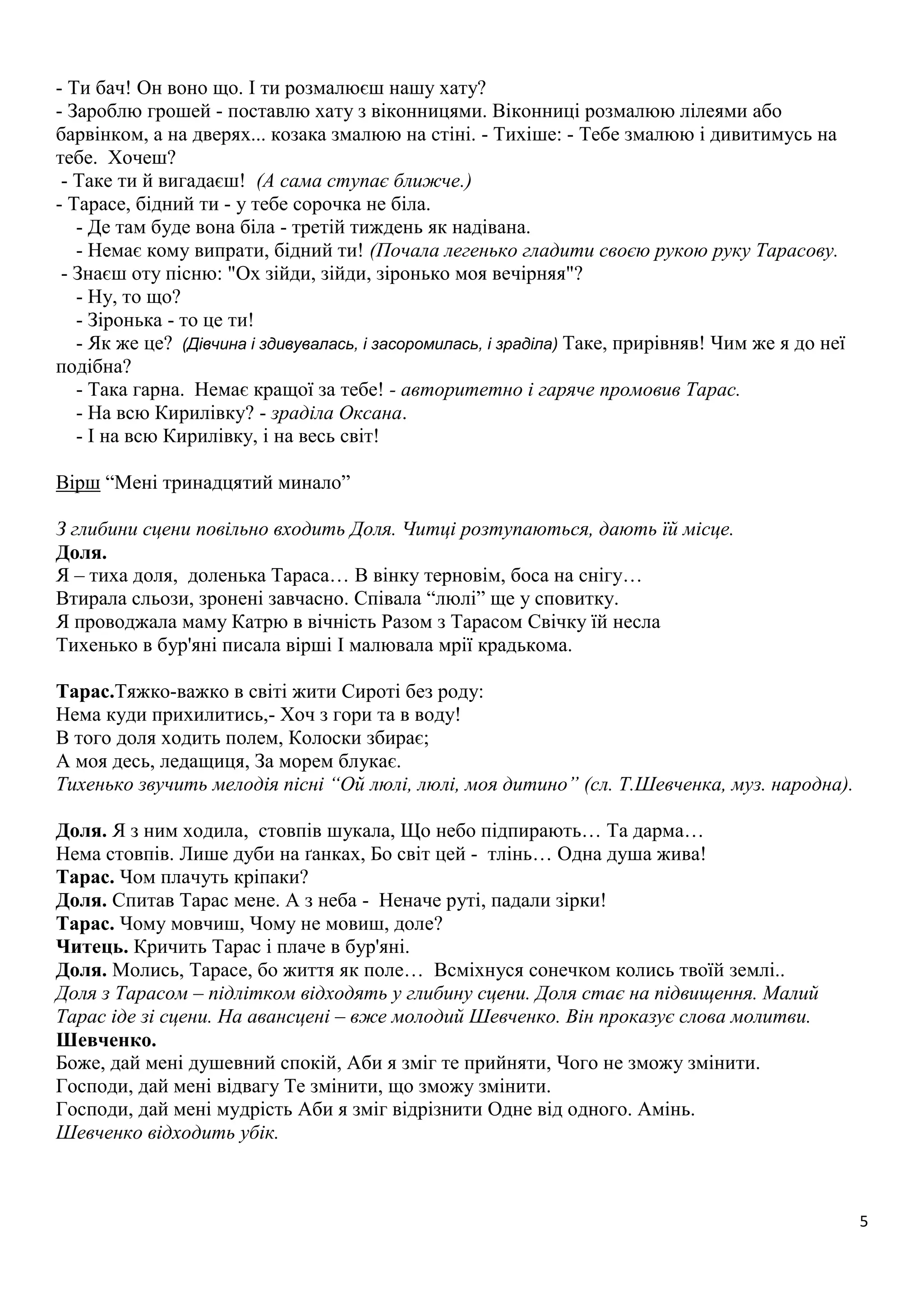 5 
- Ти бач! Он воно що. І ти розмалюєш нашу хату? 
- Зароблю грошей - поставлю хату з віконницями. Віконниці розмалюю лілеями або 
барвінком, а на дверях... козака змалюю на стіні. - Тихіше: - Тебе змалюю і дивитимусь на 
тебе. Хочеш? 
- Таке ти й вигадаєш! (А сама ступає ближче.) 
- Тарасе, бідний ти - у тебе сорочка не біла. 
- Де там буде вона біла - третій тиждень як надівана. 
- Немає кому випрати, бідний ти! (Почала легенько гладити своєю рукою руку Тарасову. 
- Знаєш оту пісню: "Ох зійди, зійди, зіронько моя вечірняя"? 
- Ну, то що? 
- Зіронька - то це ти! 
- Як же це? (Дівчина і здивувалась, і засоромилась, і зраділа) Таке, прирівняв! Чим же я до неї 
подібна? 
- Така гарна. Немає кращої за тебе! - авторитетно і гаряче промовив Тарас. 
- На всю Кирилівку? - зраділа Оксана. 
- І на всю Кирилівку, і на весь світ! 
Вірш “Мені тринадцятий минало” 
З глибини сцени повільно входить Доля. Читці розтупаються, дають їй місце. 
Доля. 
Я – тиха доля, доленька Тараса… В вінку терновім, боса на снігу… 
Втирала сльози, зронені завчасно. Співала “люлі” ще у сповитку. 
Я проводжала маму Катрю в вічність Разом з Тарасом Свічку їй несла 
Тихенько в бур'яні писала вірші І малювала мрії крадькома. 
Тарас.Тяжко-важко в світі жити Сироті без роду: 
Нема куди прихилитись,- Хоч з гори та в воду! 
В того доля ходить полем, Колоски збирає; 
А моя десь, ледащиця, За морем блукає. 
Тихенько звучить мелодія пісні “Ой люлі, люлі, моя дитино” (сл. Т.Шевченка, муз. народна). 
Доля. Я з ним ходила, стовпів шукала, Що небо підпирають… Та дарма… 
Нема стовпів. Лише дуби на ґанках, Бо світ цей - тлінь… Одна душа жива! 
Тарас. Чом плачуть кріпаки? 
Доля. Спитав Тарас мене. А з неба - Неначе руті, падали зірки! 
Тарас. Чому мовчиш, Чому не мовиш, доле? 
Читець. Кричить Тарас і плаче в бур'яні. 
Доля. Молись, Тарасе, бо життя як поле… Всміхнуся сонечком колись твоїй землі.. 
Доля з Тарасом – підлітком відходять у глибину сцени. Доля стає на підвищення. Малий 
Тарас іде зі сцени. На авансцені – вже молодий Шевченко. Він проказує слова молитви. 
Шевченко. 
Боже, дай мені душевний спокій, Аби я зміг те прийняти, Чого не зможу змінити. 
Господи, дай мені відвагу Те змінити, що зможу змінити. 
Господи, дай мені мудрість Аби я зміг відрізнити Одне від одного. Амінь. 
Шевченко відходить убік. 
 