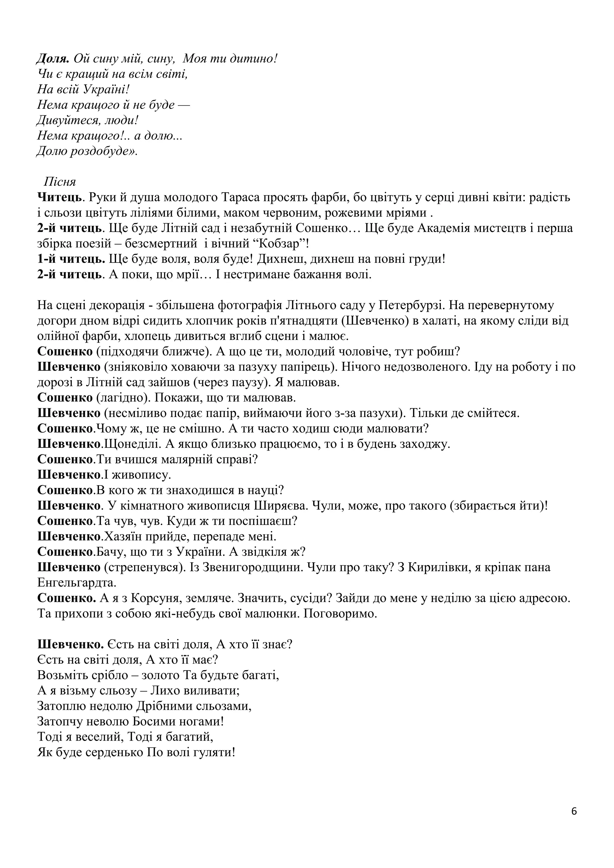 6 
Доля. Ой сину мій, сину, Моя ти дитино! 
Чи є кращий на всім світі, 
На всій Україні! 
Нема кращого й не буде — 
Дивуйтеся, люди! 
Нема кращого!.. а долю... 
Долю роздобуде». 
Пісня 
Читець. Руки й душа молодого Тараса просять фарби, бо цвітуть у серці дивні квіти: радість 
і сльози цвітуть ліліями білими, маком червоним, рожевими мріями . 
2-й читець. Ще буде Літній сад і незабутній Сошенко… Ще буде Академія мистецтв і перша 
збірка поезій – безсмертний і вічний “Кобзар”! 
1-й читець. Ще буде воля, воля буде! Дихнеш, дихнеш на повні груди! 
2-й читець. А поки, що мрії… І нестримане бажання волі. 
На сцені декорація - збільшена фотографія Літнього саду у Петербурзі. На перевернутому 
догори дном відрі сидить хлопчик років п'ятнадцяти (Шевченко) в халаті, на якому сліди від 
олійної фарби, хлопець дивиться вглиб сцени і малює. 
Сошенко (підходячи ближче). А що це ти, молодий чоловіче, тут робиш? 
Шевченко (зніяковіло ховаючи за пазуху папірець). Нічого недозволеного. Іду на роботу і по 
дорозі в Літній сад зайшов (через паузу). Я малював. 
Сошенко (лагідно). Покажи, що ти малював. 
Шевченко (несміливо подає папір, виймаючи його з-за пазухи). Тільки де смійтеся. 
Сошенко.Чому ж, це не смішно. А ти часто ходиш сюди малювати? 
Шевченко.Щонеділі. А якщо близько працюємо, то і в будень заходжу. 
Сошенко.Ти вчишся малярній справі? 
Шевченко.І живопису. 
Сошенко.В кого ж ти знаходишся в науці? 
Шевченко. У кімнатного живописця Ширяєва. Чули, може, про такого (збирається йти)! 
Сошенко.Та чув, чув. Куди ж ти поспішаєш? 
Шевченко.Хазяїн прийде, перепаде мені. 
Сошенко.Бачу, що ти з України. А звідкіля ж? 
Шевченко (стрепенувся). Із Звенигородщини. Чули про таку? З Кирилівки, я кріпак пана 
Енгельгардта. 
Сошенко. А я з Корсуня, земляче. Значить, сусіди? Зайди до мене у неділю за цією адресою. 
Та прихопи з собою які-небудь свої малюнки. Поговоримо. 
Шевченко. Єсть на світі доля, А хто її знає? 
Єсть на світі доля, А хто її має? 
Возьміть срібло – золото Та будьте багаті, 
А я візьму сльозу – Лихо виливати; 
Затоплю недолю Дрібними сльозами, 
Затопчу неволю Босими ногами! 
Тоді я веселий, Тоді я багатий, 
Як буде серденько По волі гуляти! 
 