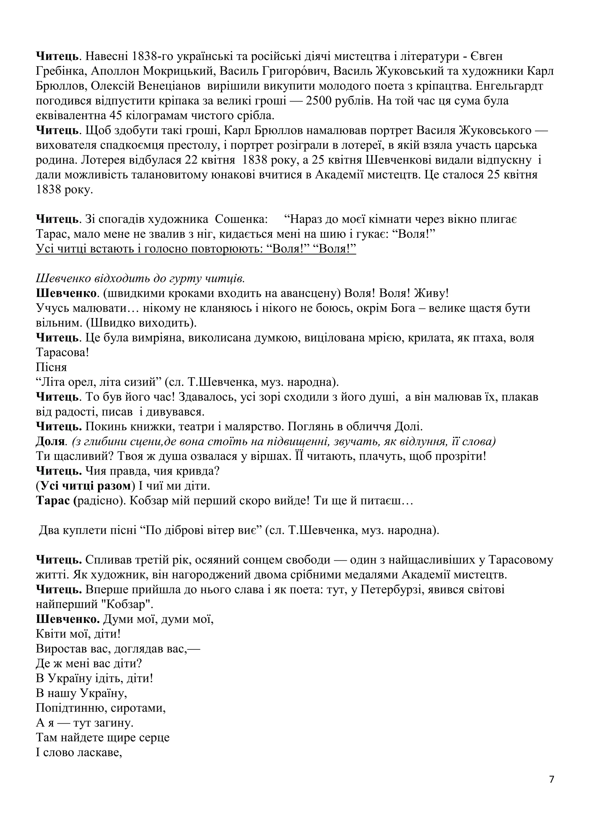 Читець. Навесні 1838-го українські та російські діячі мистецтва і літератури - Євген 
Гребінка, Аполлон Мокрицький, Василь Григоро́вич, Василь Жуковський та художники Карл 
Брюллов, Олексій Венеціанов вирішили викупити молодого поета з кріпацтва. Енгельгардт 
погодився відпустити кріпака за великі гроші — 2500 рублів. На той час ця сума була 
еквівалентна 45 кілограмам чистого срібла. 
Читець. Щоб здобути такі гроші, Карл Брюллов намалював портрет Василя Жуковського — 
вихователя спадкоємця престолу, і портрет розіграли в лотереї, в якій взяла участь царська 
родина. Лотерея відбулася 22 квітня 1838 року, а 25 квітня Шевченкові видали відпускну і 
дали можливість талановитому юнакові вчитися в Академії мистецтв. Це сталося 25 квітня 
1838 року. 
7 
Читець. Зі спогадів художника Сошенка: “Нараз до моєї кімнати через вікно плигає 
Тарас, мало мене не звалив з ніг, кидається мені на шию і гукає: “Воля!” 
Усі читці встають і голосно повторюють: “Воля!” “Воля!” 
Шевченко відходить до гурту читців. 
Шевченко. (швидкими кроками входить на авансцену) Воля! Воля! Живу! 
Учусь малювати… нікому не кланяюсь і нікого не боюсь, окрім Бога – велике щастя бути 
вільним. (Швидко виходить). 
Читець. Це була вимріяна, виколисана думкою, вицілована мрією, крилата, як птаха, воля 
Тарасова! 
Пісня 
“Літа орел, літа сизий” (сл. Т.Шевченка, муз. народна). 
Читець. То був його час! Здавалось, усі зорі сходили з його душі, а він малював їх, плакав 
від радості, писав і дивувався. 
Читець. Покинь книжки, театри і малярство. Поглянь в обличчя Долі. 
Доля. (з глибини сцени,де вона стоїть на підвищенні, звучать, як відлуння, її слова) 
Ти щасливий? Твоя ж душа озвалася у віршах. ЇЇ читають, плачуть, щоб прозріти! 
Читець. Чия правда, чия кривда? 
(Усі читці разом) І чиї ми діти. 
Тарас (радісно). Кобзар мій перший скоро вийде! Ти ще й питаєш… 
Два куплети пісні “По діброві вітер виє” (сл. Т.Шевченка, муз. народна). 
Читець. Спливав третій рік, осяяний сонцем свободи — один з найщасливіших у Тарасовому 
житті. Як художник, він нагороджений двома срібними медалями Академії мистецтв. 
Читець. Вперше прийшла до нього слава і як поета: тут, у Петербурзі, явився світові 
найперший "Кобзар". 
Шевченко. Думи мої, думи мої, 
Квіти мої, діти! 
Виростав вас, доглядав вас,— 
Де ж мені вас діти? 
В Україну ідіть, діти! 
В нашу Україну, 
Попідтинню, сиротами, 
А я — тут загину. 
Там найдете щире серце 
І слово ласкаве, 
 