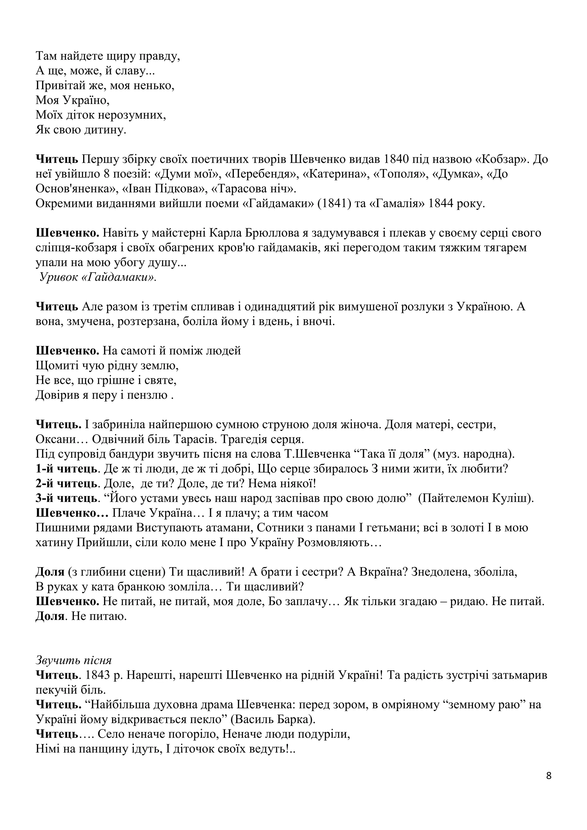8 
Там найдете щиру правду, 
А ще, може, й славу... 
Привітай же, моя ненько, 
Моя Україно, 
Моїх діток нерозумних, 
Як свою дитину. 
Читець Першу збірку своїх поетичних творів Шевченко видав 1840 під назвою «Кобзар». До 
неї увійшло 8 поезій: «Думи мої», «Перебендя», «Катерина», «Тополя», «Думка», «До 
Основ'яненка», «Іван Підкова», «Тарасова ніч». 
Окремими виданнями вийшли поеми «Гайдамаки» (1841) та «Гамалія» 1844 року. 
Шевченко. Навіть у майстерні Карла Брюллова я задумувався і плекав у своєму серці свого 
сліпця-кобзаря і своїх обагрених кров'ю гайдамаків, які перегодом таким тяжким тягарем 
упали на мою убогу душу... 
Уривок «Гайдамаки». 
Читець Але разом із третім спливав і одинадцятий рік вимушеної розлуки з Україною. А 
вона, змучена, розтерзана, боліла йому і вдень, і вночі. 
Шевченко. На самоті й поміж людей 
Щомиті чую рідну землю, 
Не все, що грішне і святе, 
Довірив я перу і пензлю . 
Читець. І забриніла найпершою сумною струною доля жіноча. Доля матері, сестри, 
Оксани… Одвічний біль Тарасів. Трагедія серця. 
Під супровід бандури звучить пісня на слова Т.Шевченка “Така її доля” (муз. народна). 
1-й читець. Де ж ті люди, де ж ті добрі, Що серце збиралось З ними жити, їх любити? 
2-й читець. Доле, де ти? Доле, де ти? Нема ніякої! 
3-й читець. “Його устами увесь наш народ заспівав про свою долю” (Пайтелемон Куліш). 
Шевченко… Плаче Україна… І я плачу; а тим часом 
Пишними рядами Виступають атамани, Сотники з панами І гетьмани; всі в золоті І в мою 
хатину Прийшли, сіли коло мене І про Україну Розмовляють… 
Доля (з глибини сцени) Ти щасливий! А брати і сестри? А Вкраїна? Знедолена, зболіла, 
В руках у ката бранкою зомліла… Ти щасливий? 
Шевченко. Не питай, не питай, моя доле, Бо заплачу… Як тільки згадаю – ридаю. Не питай. 
Доля. Не питаю. 
Звучить пісня 
Читець. 1843 р. Нарешті, нарешті Шевченко на рідній Україні! Та радість зустрічі затьмарив 
пекучій біль. 
Читець. “Найбільша духовна драма Шевченка: перед зором, в омріяному “земному раю” на 
Україні йому відкривається пекло” (Василь Барка). 
Читець…. Село неначе погоріло, Неначе люди подуріли, 
Німі на панщину ідуть, І діточок своїх ведуть!.. 
 