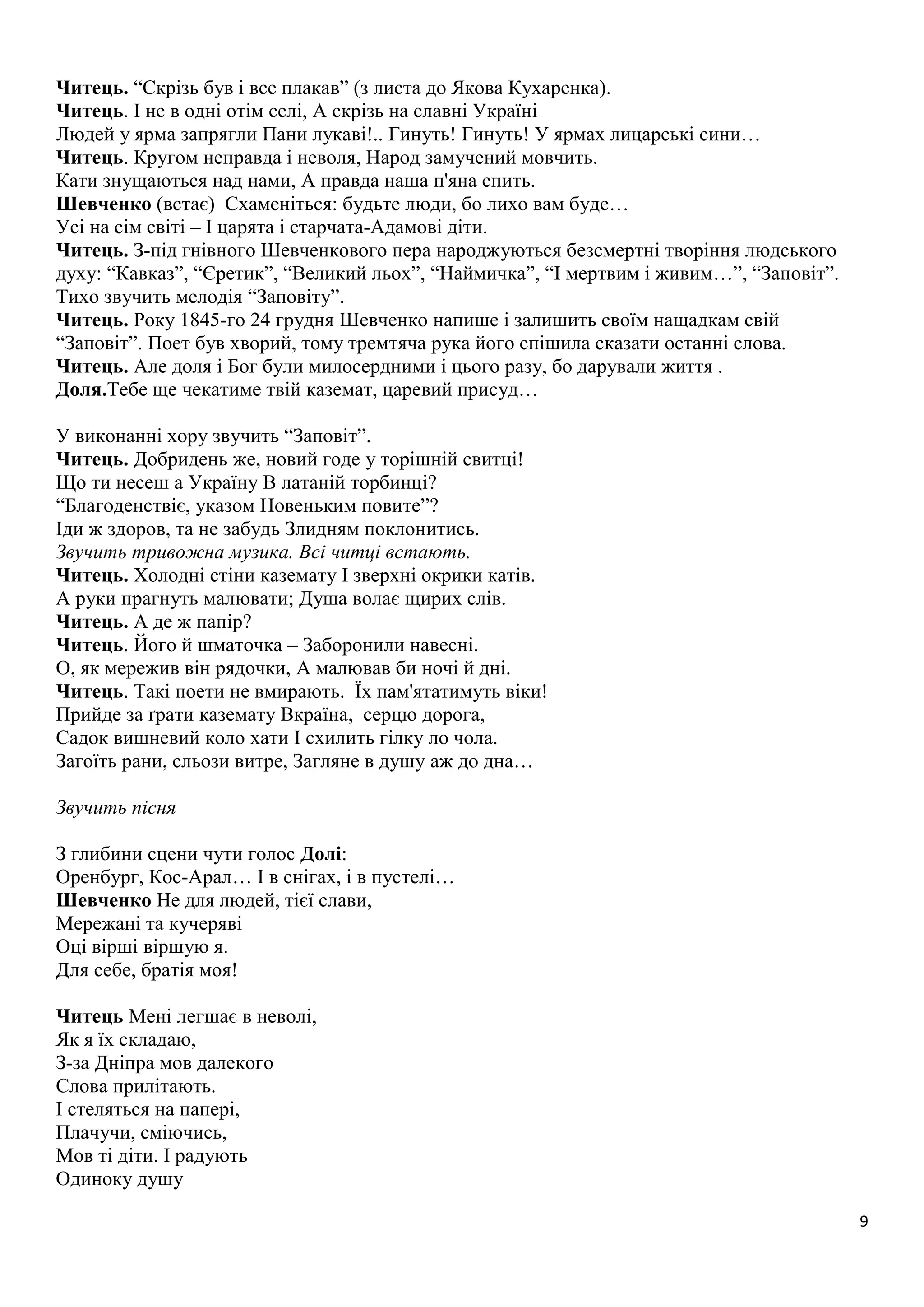 9 
Читець. “Скрізь був і все плакав” (з листа до Якова Кухаренка). 
Читець. І не в одні отім селі, А скрізь на славні Україні 
Людей у ярма запрягли Пани лукаві!.. Гинуть! Гинуть! У ярмах лицарські сини… 
Читець. Кругом неправда і неволя, Народ замучений мовчить. 
Кати знущаються над нами, А правда наша п'яна спить. 
Шевченко (встає) Схаменіться: будьте люди, бо лихо вам буде… 
Усі на сім світі – І царята і старчата-Адамові діти. 
Читець. З-під гнівного Шевченкового пера народжуються безсмертні творіння людського 
духу: “Кавказ”, “Єретик”, “Великий льох”, “Наймичка”, “І мертвим і живим…”, “Заповіт”. 
Тихо звучить мелодія “Заповіту”. 
Читець. Року 1845-го 24 грудня Шевченко напише і залишить своїм нащадкам свій 
“Заповіт”. Поет був хворий, тому тремтяча рука його спішила сказати останні слова. 
Читець. Але доля і Бог були милосердними і цього разу, бо дарували життя . 
Доля.Тебе ще чекатиме твій каземат, царевий присуд… 
У виконанні хору звучить “Заповіт”. 
Читець. Добридень же, новий годе у торішній свитці! 
Що ти несеш а Україну В латаній торбинці? 
“Благоденствіє, указом Новеньким повите”? 
Іди ж здоров, та не забудь Злидням поклонитись. 
Звучить тривожна музика. Всі читці встають. 
Читець. Холодні стіни каземату І зверхні окрики катів. 
А руки прагнуть малювати; Душа волає щирих слів. 
Читець. А де ж папір? 
Читець. Його й шматочка – Заборонили навесні. 
О, як мережив він рядочки, А малював би ночі й дні. 
Читець. Такі поети не вмирають. Їх пам'ятатимуть віки! 
Прийде за ґрати каземату Вкраїна, серцю дорога, 
Садок вишневий коло хати І схилить гілку ло чола. 
Загоїть рани, сльози витре, Загляне в душу аж до дна… 
Звучить пісня 
З глибини сцени чути голос Долі: 
Оренбург, Кос-Арал… І в снігах, і в пустелі… 
Шевченко Не для людей, тієї слави, 
Мережані та кучеряві 
Оці вірші віршую я. 
Для себе, братія моя! 
Читець Мені легшає в неволі, 
Як я їх складаю, 
З-за Дніпра мов далекого 
Слова прилітають. 
І стеляться на папері, 
Плачучи, сміючись, 
Мов ті діти. І радують 
Одиноку душу 
 