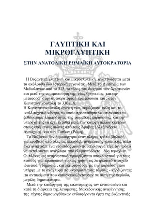 ΓΛΥΠΤΙΚΗ ΚΑΙ 
ΜΙΚΡΟΓΛΥΠΤΙΚΗ 
ΣΤΗΝ ΑΝΑΤΟΛΙΚΗ ΡΩΜΑΪΚΗ ΑΥΤΟΚΡΑΤΟΡΙΑ 
Η Βυζαντινή γλυπτική και μικρογλυπτική αναπτύσσεται μετά 
τα ακόλουθα δύο ιστορικά γεγονότα: Μετά το Διάταγμα των 
Μεδιολάνων από το 313, το τέλος του διωγμού των Χριστιανών 
και μετά την νομιμοποίηση της νέας θρησκείας, και την 
μεταφορά στην αυτοκρατορική πρωτεύουσα πια , στην 
Κωνσταντινούπολη το 330 μ.Χ. 
Η Κωνσταντινούπολη έγινε η νέα, ακμάζουσα πόλη και το 
καλλιτεχνικό κέντρο, το οποίο προσπάθησε να επισκιάσει το 
ξεθώριασμα λαμπρότητας της ρωμαϊκής παράδοσης, και την 
υπεροχή της να έχει ενταθεί μετά την κατοχή άλλων κέντρων 
στους επόμενους αιώνες από τους Άραβες (Αλεξάνδρεια, 
Αντιόχεια), και των Γότθων (Ρώμη). 
Το Βυζάντιο δεν δημιούργησε έναν πλήρες τρόπο (δηλαδή, 
για προβολή από όλες τις πλευρές), μνημειακής γλυπτικής, αλλά 
έχει αναπτύξει ένα νέο είδος ,αυτό που πιο συχνά είχε τον τρόπο 
να εκτελούνται ανάγλυφα από ελεφαντόδοντο., δύο τεμαχίων. 
Οι πλάκες ως αναμνηστικό προορίζονται αποκλειστικά για τους 
πιστούς για προσωπική κυρίως χρήση ως λατρευτικό στοιχείο 
ιδιωτικά ή δημόσια , και λειτουργούσε με την παράδοση που 
υπήρχε με τα ανάγλυφα που κοσμούν τους τάφους - κερδίζοντας 
,τα αντικείμενα που κατασκευαζόντουσαν σε αυτή την περίοδο, 
μεγάλη δημοτικότητα. 
Μετά την κατάργηση της εικονομαχίας τον ένατο αιώνα και 
κατά τη διάρκεια της λεγόμενης. Μακεδονικής αναγέννησης 
της τέχνης δημιουργήθηκαν ενδιαφέροντα έργα της βυζαντινής 
 