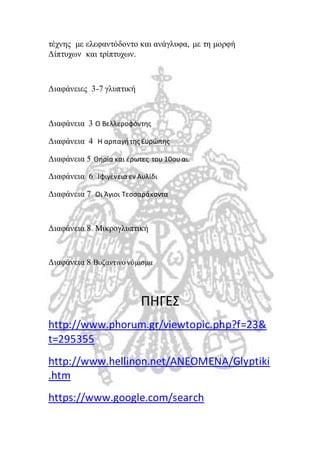 τέχνης με ελεφαντόδοντο και ανάγλυφα, με τη μορφή 
Δίπτυχων και τρίπτυχων. 
Διαφάνειες 3-7 γλυπτική 
Διαφάνεια 3 Ο Βελλεροφόντης 
Διαφάνεια 4 Η αρπαγή της Ευρώπης 
Διαφάνεια 5 Θηρία και έρωτες του 10ου αι. 
Διαφάνεια 6 Ιφιγένεια εν Αυλίδι 
Διαφάνεια 7 Οι Άγιοι Τεσσαράκοντα 
Διαφάνεια 8 Μικρογλυπτική 
Διαφάνεια 8 Βυζαντινό νόμισμα 
ΠΗΓΕΣ 
http://www.phorum.gr/viewtopic.php?f=23& 
t=295355 
http://www.hellinon.net/ANEOMENA/Glyptiki 
.htm 
https://www.google.com/search 
 