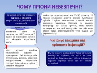 пріонні білки «не бояться» 
термічної обробки 
(вкрай стійкі до дії підвищених 
температур!) 
навіть при автоклавуванні при 134°C протягом 18 
хвилин неможливо досягти повного руйнування 
пріонів, і пріони «виживають» у формі, здатній 
викликати зараження. Стійкість до високих 
температур ще більше зростає, якщо пріони 
засохнуть на поверхні металу або скла, або якщо 
зразки перед автоклавуванням були піддані дії 
формальдегіду. 
приклади 
ніякі сучасні прийоми 
технологічної обробки і 
приготування їжі (пастеризація, 
стерилізація, соління, квашення, 
заморожування) неефективні 
стосовно інфекційного пріона у 
харчових продуктах 
приклади 
кип'ятіння білка за 
температури 100°С протягом 7 
годин не знешкоджує пріони 
— збудників коров'ячого 
сказу. 
Ні. До нового інфекційного білка не тільки 
вакцину не підбереш, він ще й на диво 
стійкий до будь-якого роду дій, та і механізм 
передачі інфекції поки що не зовсім 
зрозумілий. 
 