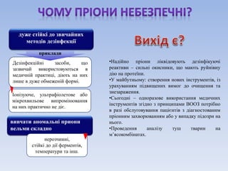 •Надійно пріони ліквідовують дезінфікуючі 
реактиви – сильні окисники, що мають руйнівну 
дію на протеїни. 
•У майбутньому: створення нових інструментів, із 
урахуванням підвищених вимог до очищення та 
знезараження. 
•Сьогодні – одноразове використання медичних 
інструментів згідно з принципами ВООЗ потрібно 
в разі обслуговування пацієнтів з діагностованим 
пріонним захворюванням або у випадку підозри на 
нього. 
•Проведення аналізу туш тварин на 
м’ясокомбінатах. 
дуже стійкі до звичайних 
методів дезінфекції 
приклади 
Дезінфекційні засоби, що 
зазвичай використовуються в 
медичній практиці, діють на них 
лише в дуже обмеженій формі. 
Іонізуюче, ультрафіолетове або 
мікрохвильове випромінювання 
на них практично не діє. 
вивчати аномальні приони 
вельми складно 
нерозчинні, 
стійкі до дії ферментів, 
температури та інш. 
 