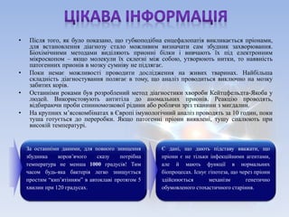 • Після того, як було показано, що губкоподібна енцефалопатія викликається пріонами, 
для встановлення діагнозу стало можливим визначати сам збудник захворювання. 
Біохімічними методами виділяють прионні білки і вивчають їх під електронним 
мікроскопом – якщо молекули їх склеєні між собою, утворюють нитки, то наявність 
патогенних прионів в мозку сумніву не підлягає. 
• Поки немає можливості проводити дослідження на живих тваринах. Найбільша 
складність діагностування полягає в тому, що аналіз проводиться виключно на мозку 
забитих корів. 
• Останніми роками був розроблений метод діагностики хвороби Кейтцфельдта-Якоба у 
людей. Використовують антитіла до аномальних прионів. Реакцію проводять, 
відбираючи проби спинномозкової рідини або роблячи зріз тканини з миґдалин. 
• На крупних м’ясокомбінатах в Європі імунологічний аналіз проводять за 10 годин, поки 
туша готується до переробки. Якщо патогенні пріони виявлені, тушу спалюють при 
високій температурі. 
За останніми даними, для повного знищення 
збудника коров’ячого сказу потрібна 
температура не менша 1000 градусів! Тим 
часом будь-яка бактерія легко знищується 
простим “кип’ятінням” в автоклаві протягом 5 
хвилин при 120 градусах. 
Є дані, що дають підставу вважати, що 
пріони є не тільки інфекційними агентами, 
але й мають функції в нормальних 
біопроцесах. Існує гіпотеза, що через пріони 
здійснюється механізм генетично 
обумовленого стохастичного старіння. 
 