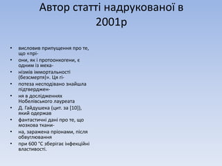 Автор статті надрукованої в 
2001р 
• висловив припущення про те, 
що «прі- 
• они, як і протоонкогени, є 
одним із меха- 
• нізмів іммортальності 
(безсмертя)». Ця гі- 
• потеза несподівано знайшла 
підтверджен- 
• ня в дослідженнях 
Нобелівського лауреата 
• Д. Гайдушека (цит. за [10]), 
який одержав 
• фантастичні дані про те, що 
мозкова ткани- 
• на, заражена пріонами, після 
обвуглювання 
• при 600 °С зберігає інфекційні 
властивості. 
 