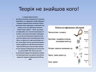 Теорія не знайшов кого! 
• у ссавців пріони й аміло- 
• їдні білки звичайно асоціюються з тяжкими 
• хворобами, то в дріжджів і гриба Podospora 
• спадкове переключення активності білків, 
• викликане їхнім переходом у пріонний стан, 
• скоріш за все має адаптивне значення. 
• Таким чином, пріони — білки, що мають 
• як інфекційні, так і генетичні властивості. У 
• зв’язку з цим можна висловити припущен- 
• ня, що під час виникнення первинних до- 
• клітинних форм життя (метаболізму) певні 
• білки, за відсутності коду нуклеїнових кис- 
• лот, могли брати участь у реплікації (відтво- 
• ренні) подібних до себе білкових молекул. 
• Хрестоматійне для сучасної науки уявлен- 
• ня про передачу інформації для синтезу біл- 
• ка шляхoм ДНК РНК білок уже істот- 
• но доповнене відкриттям ревертази (зворот- 
• ної транскриптази), яке довело можливість 
• зворотної передачі інформації від РНК до 
• ДНК 
 