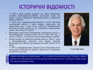 • У 1920 р. Була вперше описана так звана спорадична 
хвороба Крейтцфельдта-Якоба, незалежно один від 
одного Гансом Герхардом Крейтцфельдтом і Альфонсом 
Марією Якобом. 
• У 1982 році американський біохімік Стенлі Прузінер 
опублікував роботу, в якій вперше припустив, що 
коров’ячий сказ і інші види губчастої енцефалопатії 
викликає білкова молекула, що згорнулася незвичайним 
чином. Він назвав її “прион”. 
• Важливою подією було поширення «коров'ячого сказу» у 
Великобританії, епідемія якого була в 1992-1993 рр., а 
потім і в 2001 р., та охопила кілька європейських держав. 
• Новий інтерес до вивчення пріонів виник в 1996 р., коли 
у Великобританії з'явилася нова форма хвороби 
Кройтцфельдта-Якоба, яка вражала молодих людей до 30 
років. 
• У 1997 р. американському лікареві Стенлі Прузінеру була 
присуджена Нобелівська премія з фізіології та медицини 
за вивчення пріонів. 
Хвороба Крейтцфельдта-Якоба вражає ≈ 1-го з мільйона людей похилого віку. Спочатку у хворого 
порушується координація рухів, потім наступає повна втрата пам’яті. У результаті хворий вмирає 
від повного руйнування мозку. 
факти 
Стенлі Прузінер 
 