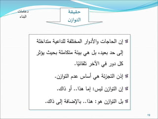 19 
حقيقة 
التوازن 
إن الحاجات والأدوار المختلفة للداعية متداخلة 
إلى حد بعيد، بل هي بيئة متكاملة بحيث يؤثر 
كل دور في الآخر تلقائيًا. 
إذن التجزئة هي أساس عدم التوازن. 
إن التوازن ليس: إما هذا.. أو ذاك. 
بل التوازن هو: هذا.. بالإضافة إلى ذاك. 
دعامات 
البناء 
 