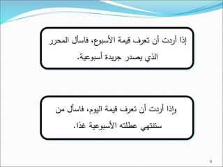 9 
إذا أردت أن تعرف قيمة الأسبوع، فاسأل المحرر 
الذي يصدر جريدة أسبوعية. 
واذا أردت أن تعرف قيمة اليوم، فاسأل من 
ستنتهي عطلته الأسبوعية غدًا. 
 