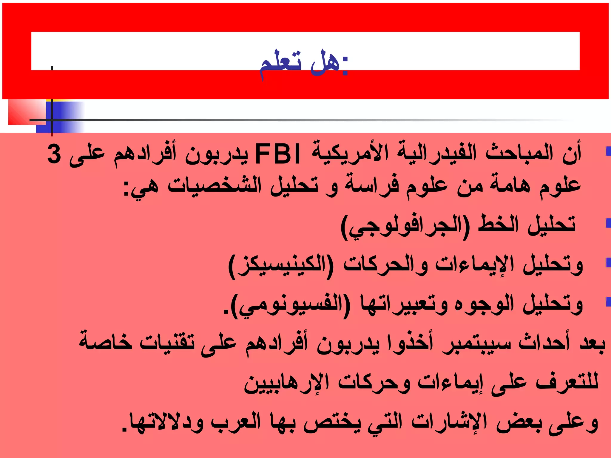 :هل تصعلم 
يدربون أفرادهم على 3 FBI أن المباحث الفيدرالية المريكية  
علوم: هامة من علوم: فراسة و تصحليل الشخصيات هي: 
تصحليل الخط (الجرافولوجي)  
وتصحليل اليماءات والحركات (الكينيسيكز)  
وتصحليل الوجوه وتصعبيراتصها (الفسيونومي).  
بعد أحداث سيبتمبر أخرذوا يدربون أفرادهم على تصقنيات خراصة 
للتعرف على إيماءات وحركات الرهابيين 
وعلى بعض الشارات التي يختص بها العرب ودللتصها. 
 