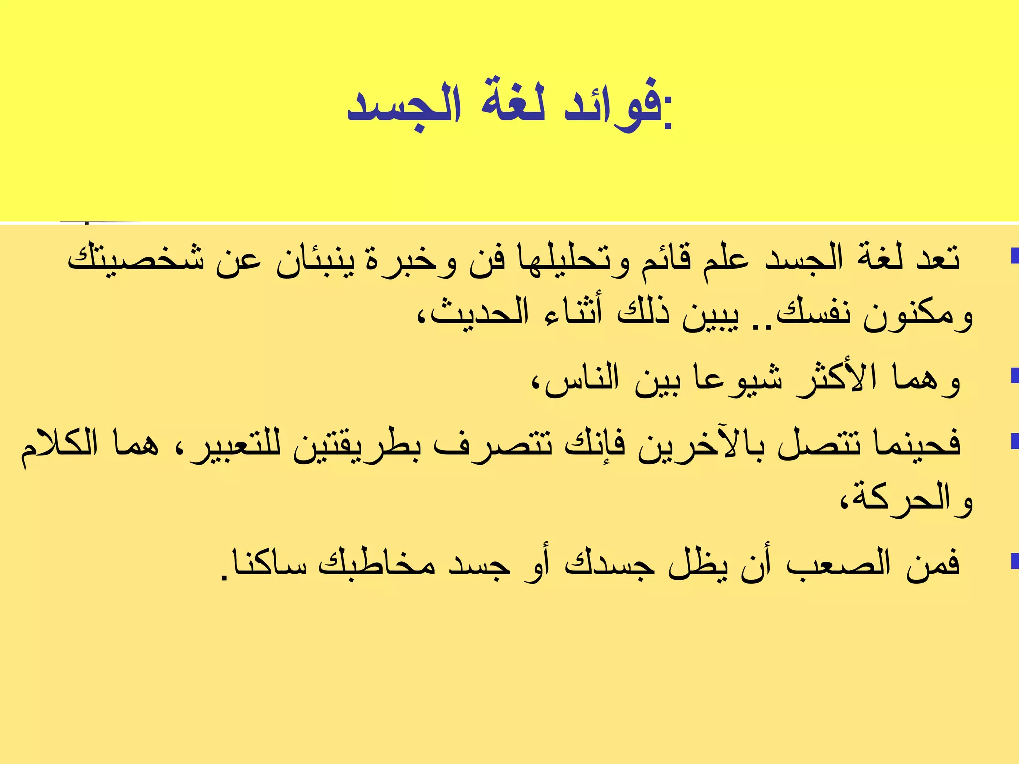:فوائد لغة الجسد 
تعد لغة الجسد علم قائم وتحليلها فن وخبرة ينبئان عن شخصيتك  
ومكنون نسفسك.. يبين ذلك أثناء الحديث، 
وهما الكثر شيوعا بين الناس،  
فحينما تتصل بالخرين فإنسك تتصرف بطريقتين للتعبير، هما الكلم  
والحركة، 
فمن الصعب أن يظل جسدك أو جسد مخاطبك ساكنا.  
 