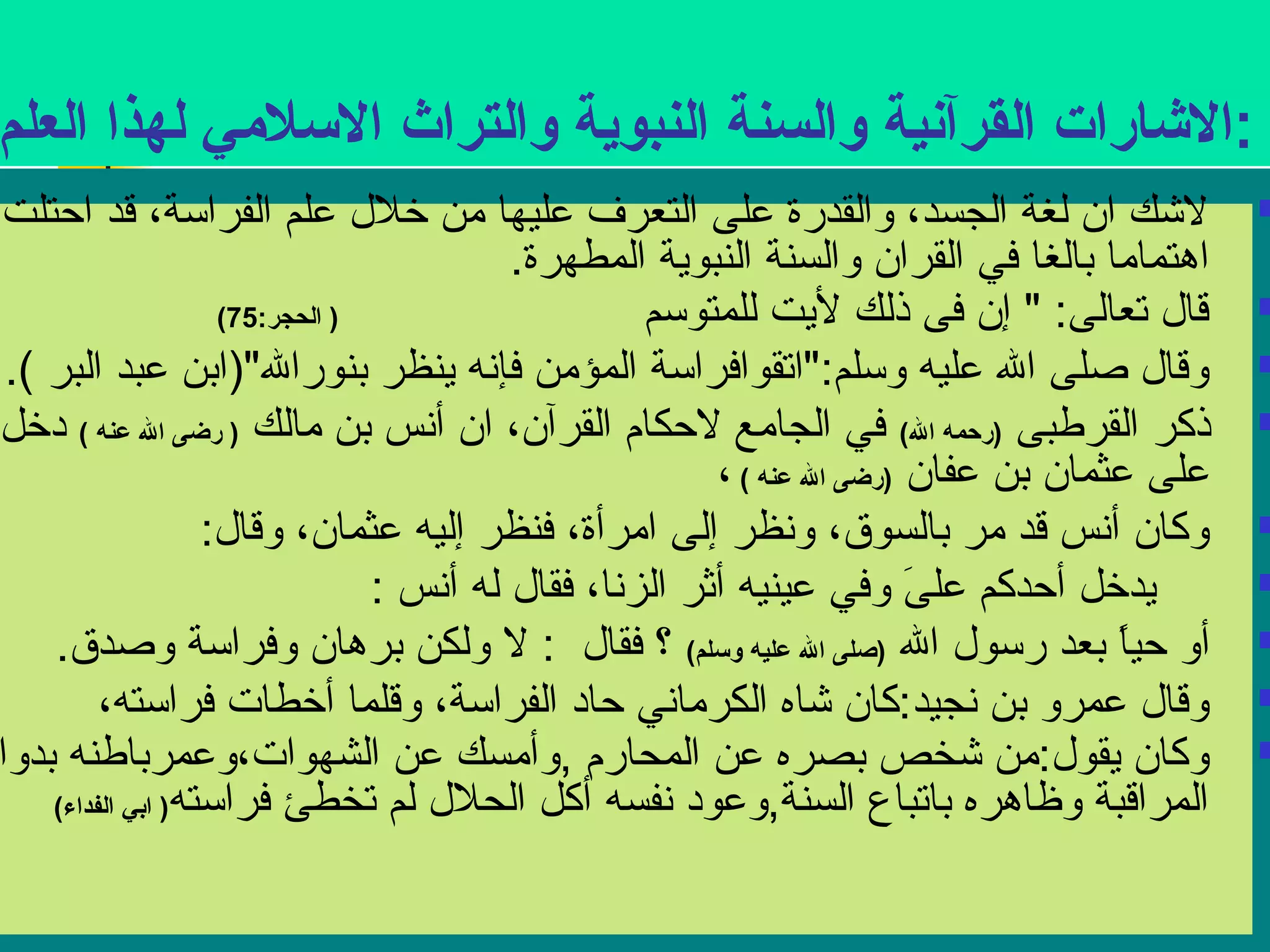 :الشارات القرآنية والسنة النبوية والتراث السلمي لهذا العلم 
لشك ان لغة الجسد، والقدرة على التعرف عليها من خلل علم الفراسة، قد احتلت  
اهتماما بالغا في القران والسنة النبوية المطهرة. 
( قال تعالى: " إن فى ذلك ليت للمتوسم ( الحجر: 75  
وقال صلى ال عليه وسلم:"اتقوافراسة المؤمن فإنسه ينظر بنورال"(ابن عبد البر ).  
ذكر القرطبى (رحمه ال) في الجامع لحكام القرآن، ان أنسس بن مالك ( رضى ال عنه ) دخل  
على عثمان بن عفان (رضى ال عنه ) ، 
وكان أنسس قد مر بالسوق، ونسظر إلى امرأة، فنظر إليه عثمان، وقال:  
يدخل أحدكم علىَ  وفي عينيه أثر الزنسا، فقال له أنسس :  
أو حياً  بعد رسول ال (صلى ال عليه وسلم) ؟ فقال : ل ولكن برهان وفراسة وصدق.  
وقال عمرو بن نسجيد:كان شاه الكرمانسي حاد الفراسة، وقلما أخطات فراسته،  
وكان يقول:من شخص بصره عن المحارم ,وأمسك عن الشهوات،وعمرباطنه بدوام  
المراقبة وظاهره باتباع السنة,وعود نسفسه أكل الحلل لم تخطئ فراسته( ابي الفداء) 
 