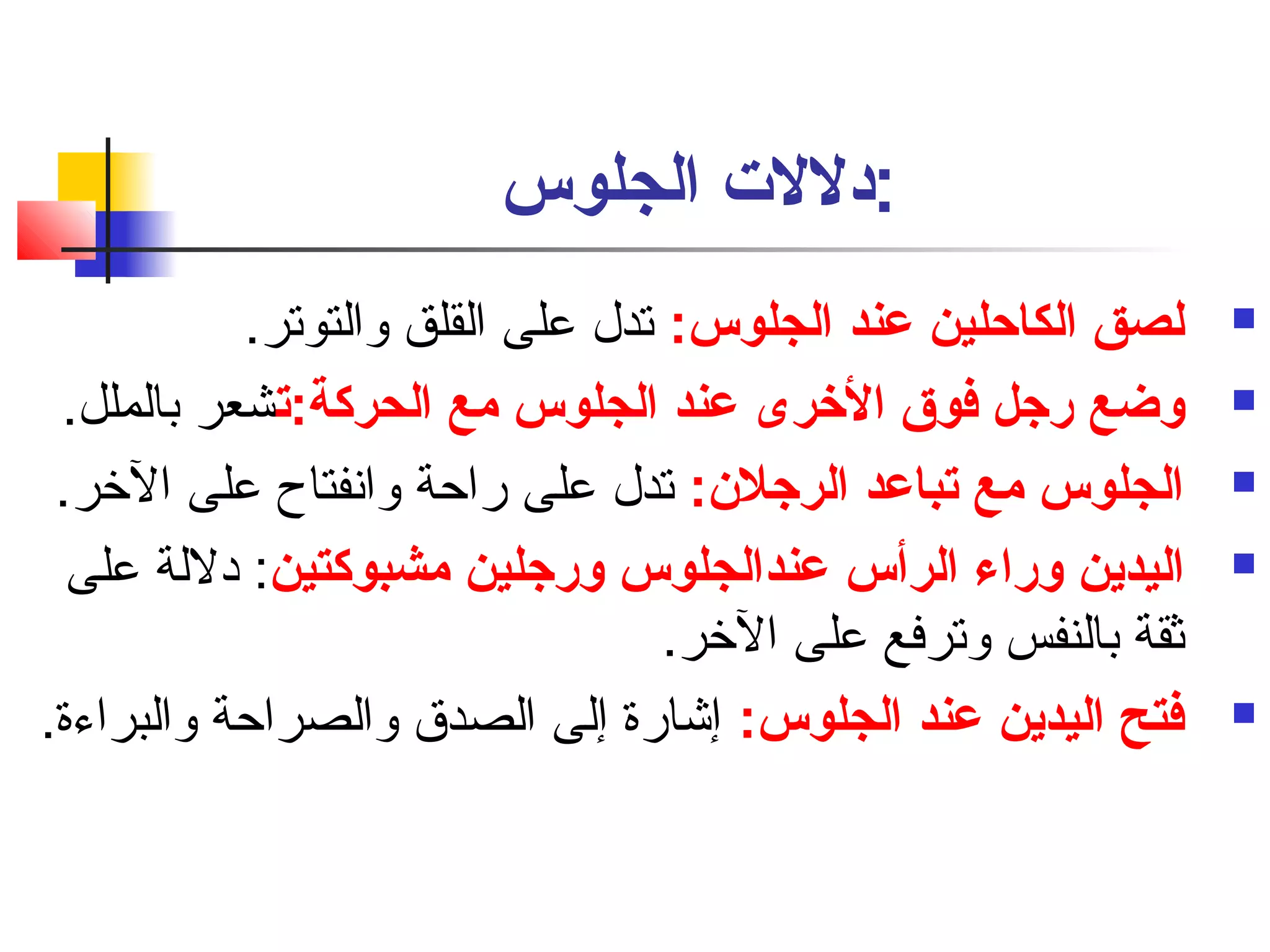 :دللت الجلوس 
لصق الكاحلين عند الجلوس: تدل على القلق والتوتر.  
وضع رجل فوق الخررى عند الجلوس مع الحركة:تصشعر بالملل.  
الجلوس مع تصباعد الرجلن: تدل على راحة وانسفتاح على الخر.  
اليدين وراء الرأس عندالجلوس ورجلين مشبوكتين: دللة على  
ثقة بالنفس وترفع على الخر. 
فتح اليدين عند الجلوس: إشارة إلى الصدق والصراحة والبراءة.  
 