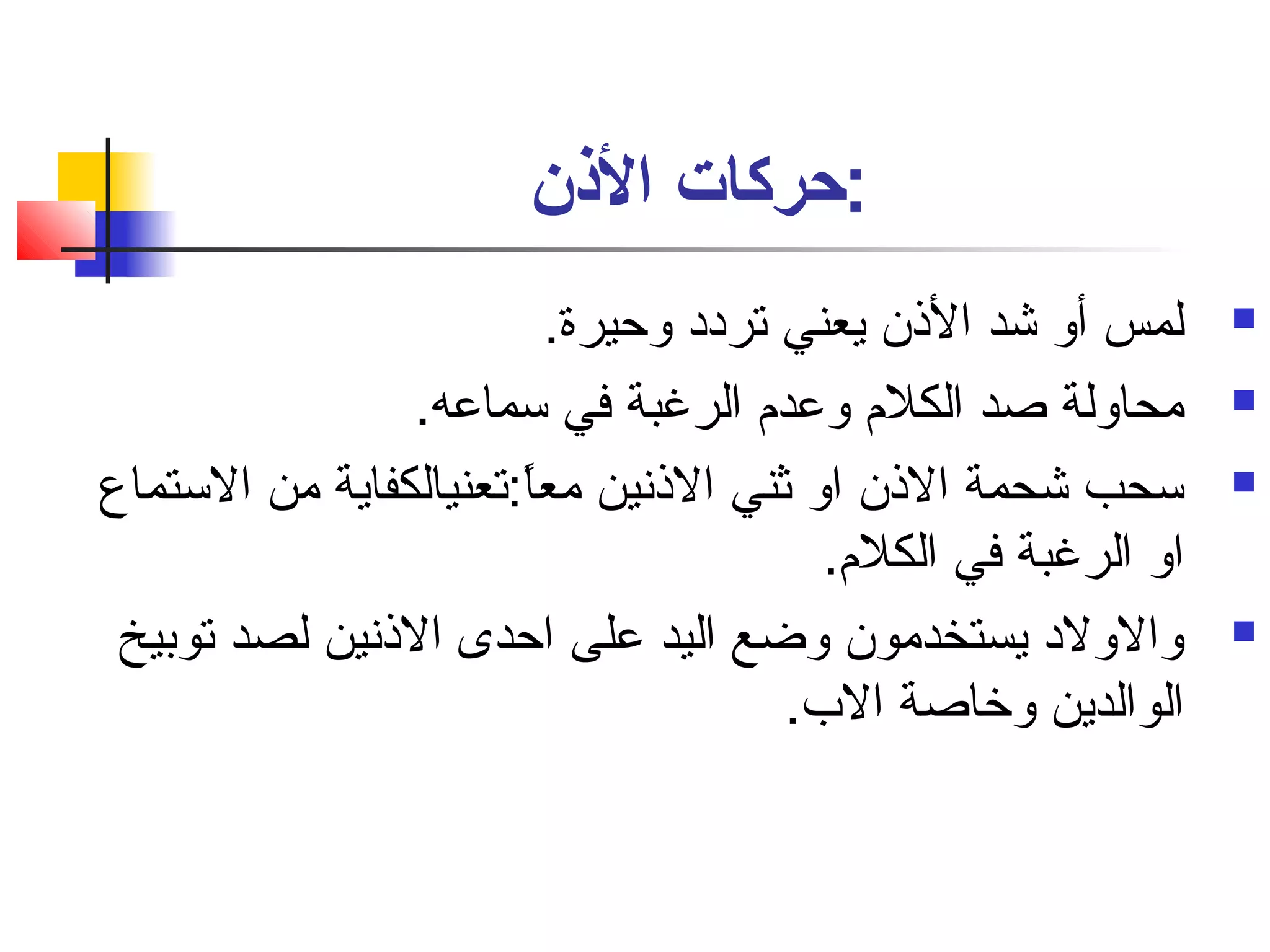 :حركات الذنن 
لمس أو شد الذن يعني تردد وحيرة.  
محاولة صاد الكلم  وعدم  الرغبة في سماعه.  
سحب شحمة الذن او ثني الذنفين معاً::تعنيالكفاية من الستماع  
او الرغبة في الكلم . 
والولد يستخدمون وضع اليد على احدى الذنفين لصد توبيخ  
الوالدين وخاصاة الب. 
 