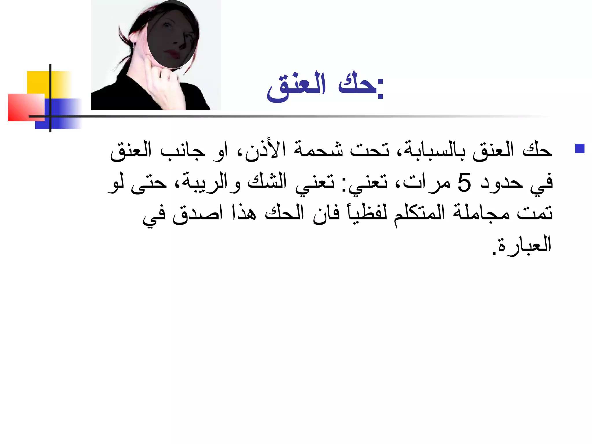 :حك العنق 
حك العنق بالسبابة، تحت شحمة الذن، او جانفب العنق  
في حدود 5 مرات، تعني: تعني الشك والريبة، حتى لو 
تمت مجاملة المتكلم لفظياً: فان الحك هذا اصادق في 
العبارة. 
 