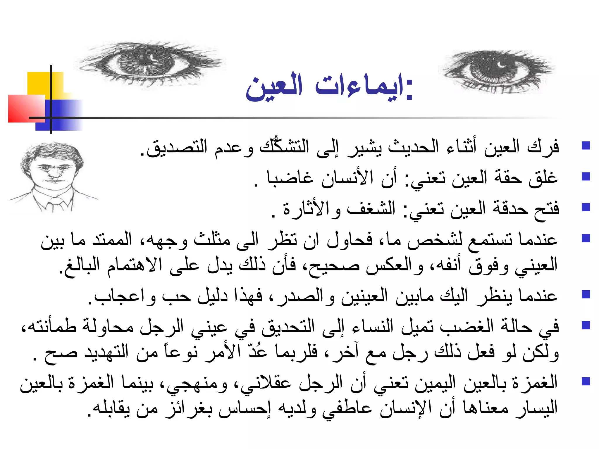 :ايماءات العين 
فرك العين أثناء الحديث يشير إلى التشكُّك وعدم  التصديق.  
غلق حقة العين تعني: أن النفسان غاضبا .  
فتح حدقة العين تعني: الشغف والثارة .  
عندما تستمع لشخص ما، فحاول ان تظر الى مثلث وجهه، الممتد ما بين  
العيني وفوق أنففه، والعكس صاحيح، فأن ذلك يدل على الهتمام  البالغ. 
عندما ينظر اليك مابين العينين والصدر، فهذا دليل حب واعجاب.  
في حالة الغضب تميل النساء إلى التحديق في عيني الرجل محاولة طمأنفته،  
ولكن لو فعل ذلك رجل مع آخر، فلربما عُددّ ا المر نفوعاً: من التهديد صاح . 
الغمزة بالعين اليمين تعني أن الرجل عقلنفي، ومنهجي، بينما الغمزة بالعين  
اليسار معناها أن النفسان عاطفي ولديه إحساس بغرائز من يقابله. 
 