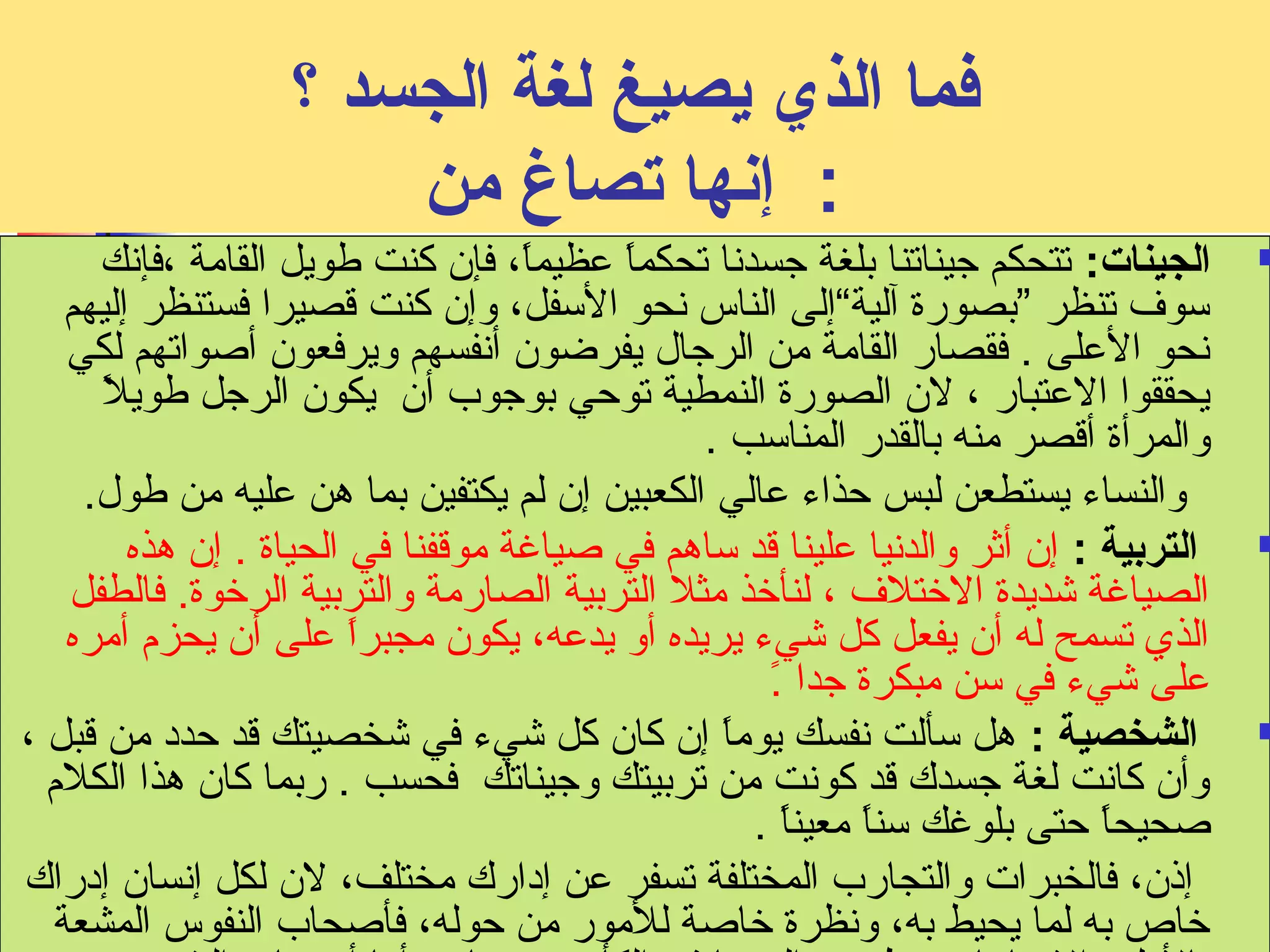 فما الذي يصيغ لغة الجسد ؟ 
: إنفها تصاغ من 
الجينات: تتحكم جيناتنا بلغة جسدنفا تحكماً: عظيماً:، فإن كنت طويل القامة ،فإنفك  
سوف تنظر ”بصورة آلية“إلى الناس نفحو السفل، وإن كنت قصيرا فستنظر إليهم 
نفحو العلى . فقصار القامة من الرجال يفرضون أنففسهم ويرفعون أصاواتهم لكي 
يحققوا العتبار ، لن الصورة النمطية توحي بوجوب أن يكون الرجل طويلً: 
والمرأة أقصر منه بالقدر المناسب . 
والنساء يستطعن لبس حذاء عالي الكعبين إن لم يكتفين بما هن عليه من طول. 
التربية : إن أثر والدنفيا علينا قد ساهم في صاياغة موقفنا في الحياة . إن هذه  
الصياغة شديدة الختلف ، لنأخذ مثل التربية الصارمة والتربية الرخوة. فالطفل 
الذي تسمح له أن يفعل كل شيء يريده أو يدعه، يكون مجبراً: على أن يحزم  أمره 
على شيء في سن مبكرة جدا .ً: 
الشخصية : هل سألت نففسك يوماً: إن كان كل شيء في شخصيتك قد حدد من قبل ،  
وأن كانفت لغة جسدك قد كونفت من تربيتك وجيناتك فحسب . ربما كان هذا الكلم  
صاحيحاً: حتى بلوغك سناً: معيناً: . 
إذن، فالخبرات والتجارب المختلفة تسفر عن إدارك مختلف، لن لكل إنفسان إدراك 
خاص به لما يحيط به، ونفظرة خاصاة للمور من حوله، فأصاحاب النفوس المشعة 
بالمل واليجابيات ينظرون إلى ما في الكأس من ماء ، أما أصاحاب النفوس 
 