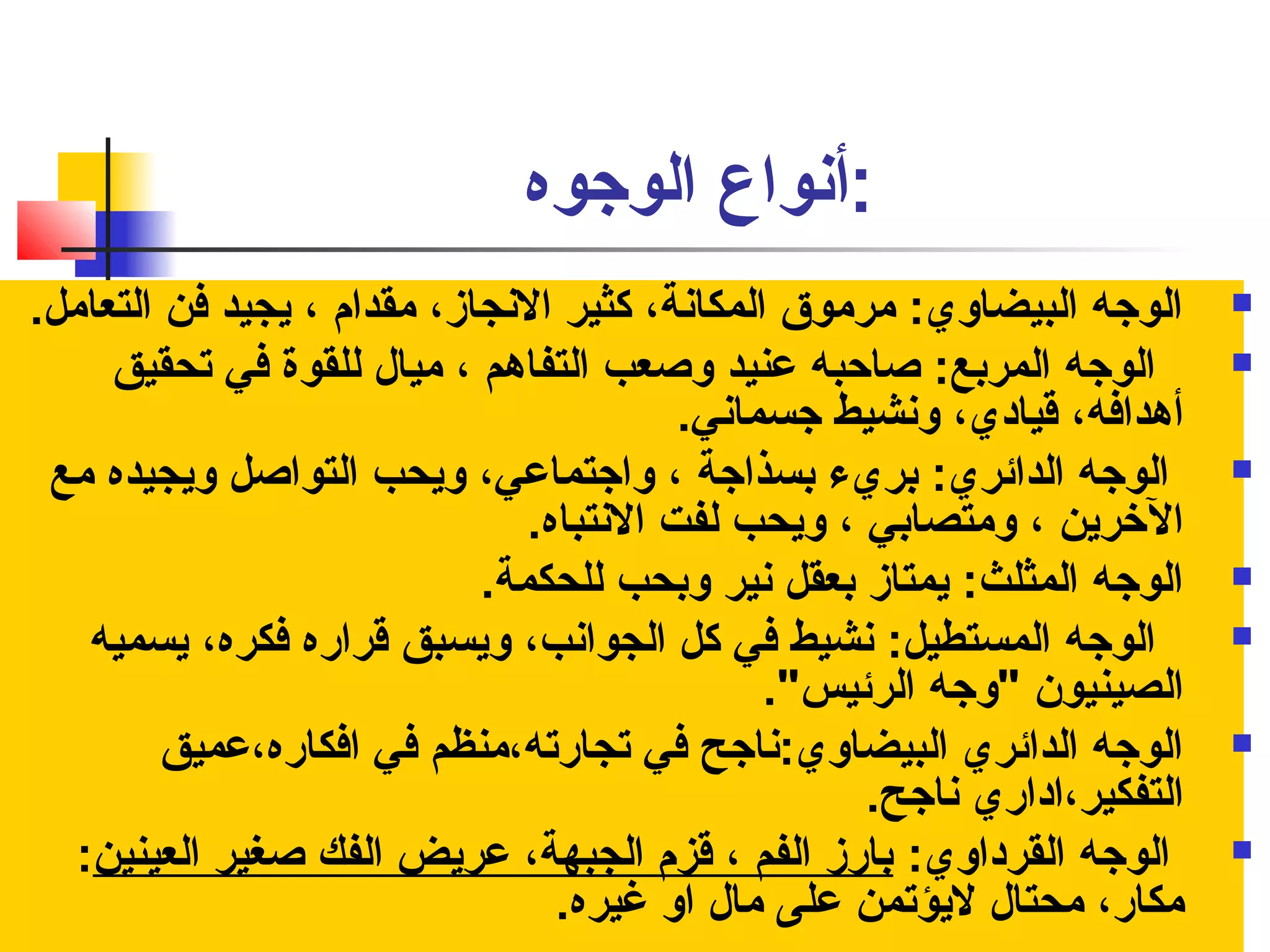 :أنفواع الوجوه 
الوجه البيضاوي: مرموق المكانفة، كثير النفجاز، مقدام ، يجيد فن التعامل.  
الوجه المربع: صااحبه عنيد وصاعب التفاهم ، ميال للقوة في تحقيق  
أهدافه، قيادي، ونفشيط جسمانفي. 
الوجه الدائري: بريء بسذاجة ، واجتماعي، ويحب التواصال ويجيده مع  
الخررين ، ومتصابي ، ويحب لفت النفتباه. 
الوجه المثلث: يمتاز بعقل نفير وبحب للحكمة.  
الوجه المستطيل: نفشيط في كل الجوانفب، ويسبق قراره فكره، يسميه  
الصينيون "وجه الرئيس". 
الوجه الدائري البيضاوي:نفاجح في تجارته،منظم في افكاره،عميق  
التفكير،اداري نفاجح. 
الوجه القرداوي: بارز الفم ، قزم الجبهة، عريض الفك صاغير العينين:  
مكار، محتال ليؤتمن على مال او غيره. 
 