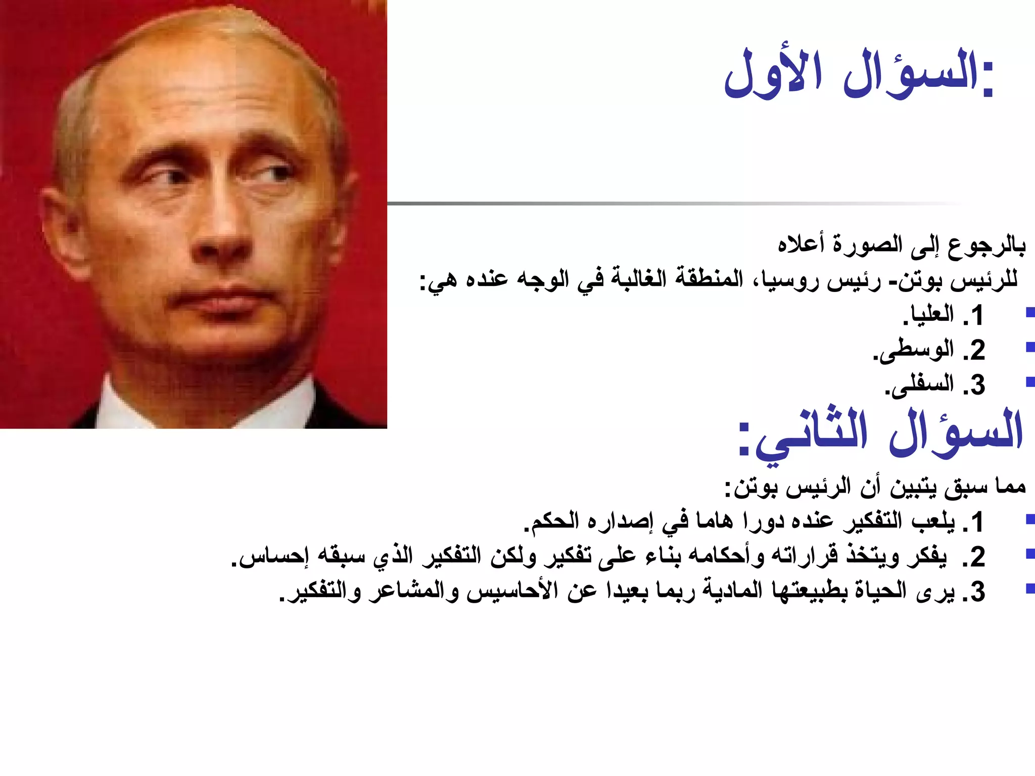 :السؤال الول 
بالرجوع إلى الصورة أعله 
للرئيس بوتن- رئيس روسيا، المنطقة الغالبة في الوجه عنده هي: 
1. العليا.  
2. الوسطى.  
3. السفلى.  
السؤال الثانفي: 
مما سبق يتبين أن الرئيس بوتن: 
1. يلعب التفكير عنده دورا هاما في إصاداره الحكم.  
2. يفكر ويتخذ قراراته وأحكامه بناء على تفكير ولكن التفكير الذي سبقه إحساس.  
3. يرى الحياة بطبيعتها المادية ربما بعيدا عن الحاسيس والمشاعر والتفكير.  
 