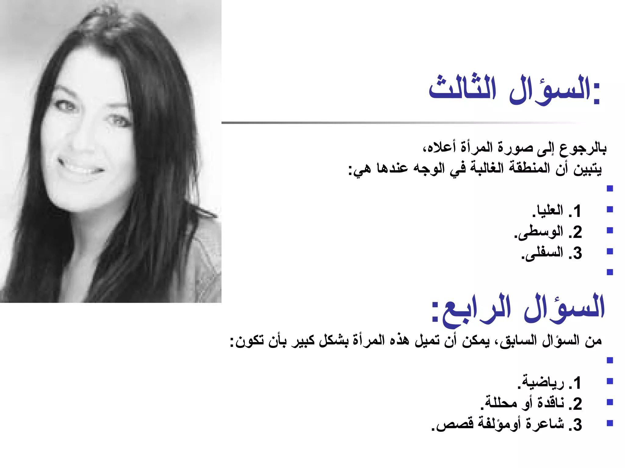 :السؤال الثالث 
بالرجوع إلى صاورة المرأة أعله، 
يتبين أن المنطقة الغالبة في الوجه عندها هي: 
 
1. العليا.  
2. الوسطى.  
3. السفلى.  
 
السؤال الرابع: 
من السؤال السابق، يمكن أن تميل هذه المرأة بشكل كبير بأن تكون: 
 
1. رياضية.  
2. نفاقدة أو محللة.  
3. شاعرة أومؤلفة قصص.  
 