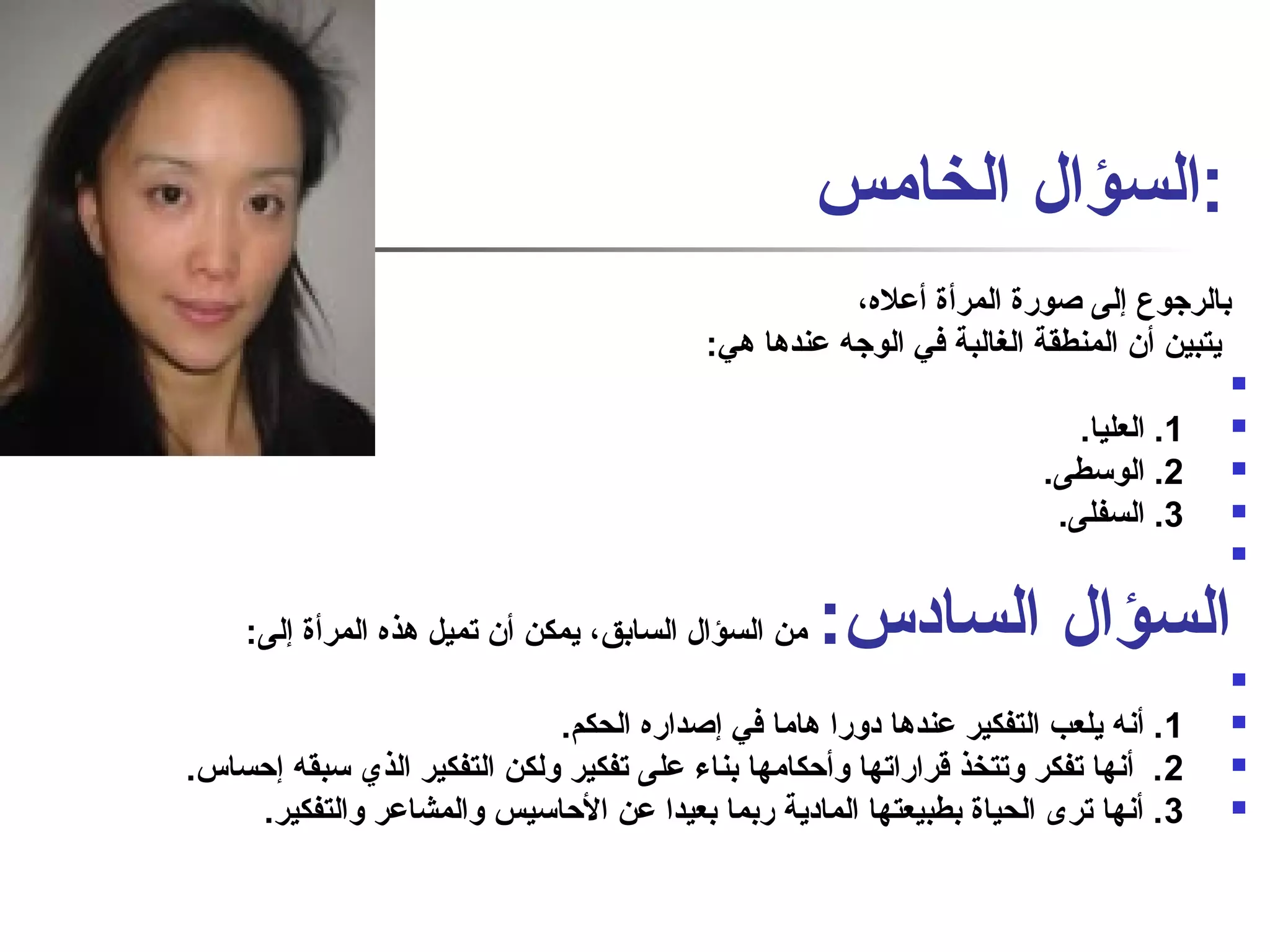 :السؤال الخامس 
بالرجوع إلى صاورة المرأة أعله، 
يتبين أن المنطقة الغالبة في الوجه عندها هي: 
 
1. العليا.  
2. الوسطى.  
3. السفلى.  
 
السؤال السادس: من السؤال السابق، يمكن أن تميل هذه المرأة إلى: 
 
1. أنفه يلعب التفكير عندها دورا هاما في إصاداره الحكم.  
2. أنفها تفكر وتتخذ قراراتها وأحكامها بناء على تفكير ولكن التفكير الذي سبقه إحساس.  
3. أنفها ترى الحياة بطبيعتها المادية ربما بعيدا عن الحاسيس والمشاعر والتفكير.  
 