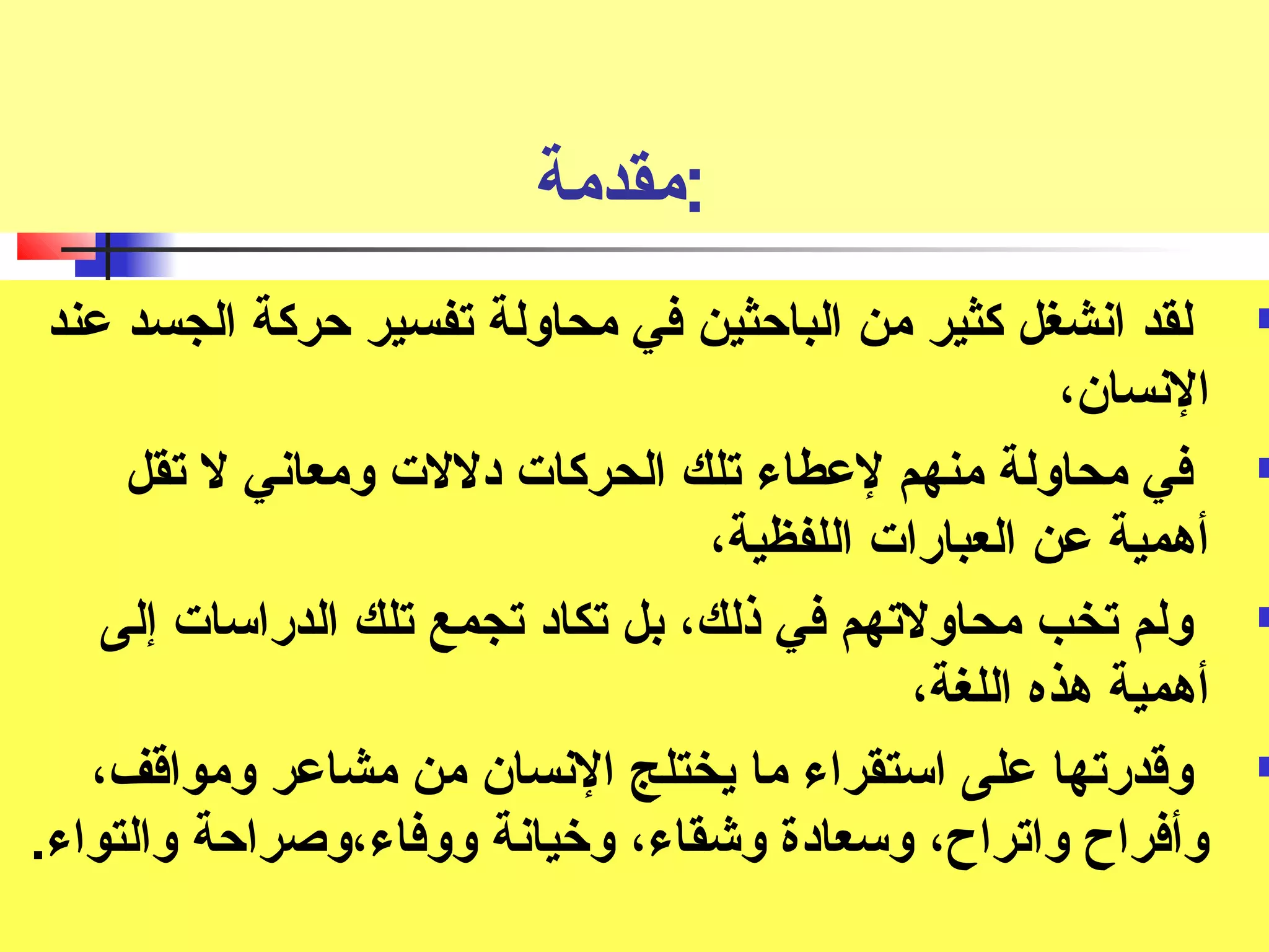 :مقدمة 
لقد انشغل كثير من الباحثين في محاولة تصفسير حركة الجسد عند  
النسان، 
في محاولة منهم لعطاء تصلك الحركات دللت ومعاني ل تصقل  
أهمية عن العبارات اللفظية، 
ولم تصخب محاولتصهم في ذلك، بل تصكاد تصجمع تصلك الدراسات إلى  
أهمية هذه اللغة، 
وقدرتصها على استقراء ما يختلج النسان من مشاعر ومواقف،  
وأفراح واتصراح، وسعادة وشقاء، وخريانة ووفاء،وصراحة والتواء. 
 