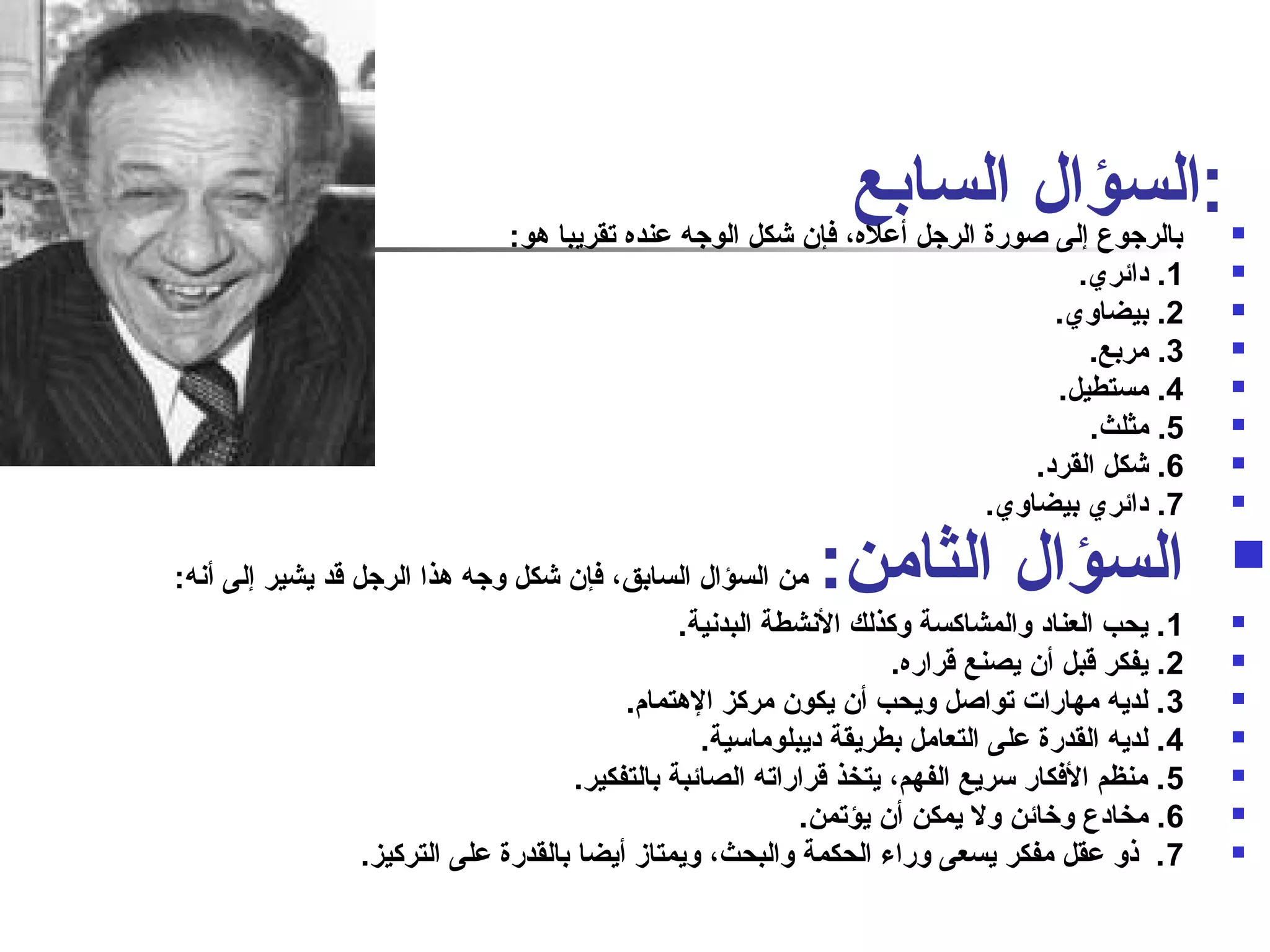 ابا للرج سوع ؤإلاى لصا وراةل الرج سلا أبعله ع، فإن شكل الوجه عنده تقريبا هو: : 
1. دائري.  
2. بيضاوي.  
3. مربع.  
4. مستطيل.  
5. مثلث.  
6. شكل القرد.  
7. دائري بيضاوي.  
السؤال الثامن: من السؤال السابق، فإن شكل وجه هذا الرجل قد يشير إلى أنفه:  
1. يحب العناد والمشاكسة وكذلك النفشطة البدنفية.  
2. يفكر قبل أن يصنع قراره.  
3. لديه مهارات تواصال ويحب أن يكون مركز الهتمام.  
4. لديه القدرة على التعامل بطريقة ديبلوماسية.  
5. منظم الفكار سريع الفهم، يتخذ قراراته الصائبة بالتفكير.  
6. مخادع وخرائن ول يمكن أن يؤتمن.  
7. ذنو عقل مفكر يسعى وراء الحكمة والبحث، ويمتاز أيضا بالقدرة على التركيز.  
 